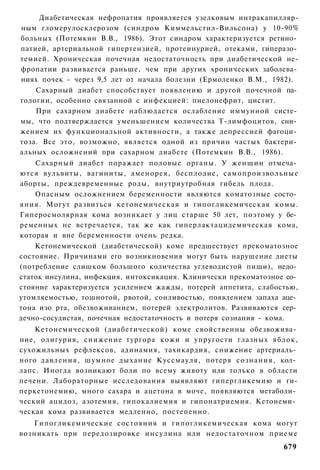 Диабетическая нефропатия проявляется узелковым интракапилляр-
ным гломерулосклерозом (синдром Киммельстил-Вильсона) у 10-90%
больных (Потемкин В.В., 1986). Этот синдром характеризуется ретино­
патией, артериальной гипертензией, протеинурией, отеками, гиперазо­
темией. Хроническая почечная недостаточность при диабетической не-
фропатии развивается раньше, чем при других хронических заболева­
ниях почек - через 9,5 лет от начала болезни (Ермоленко В.М., 1982).
    Сахарный диабет способствует появлению и другой почечной па­
тологии, особенно связанной с инфекцией: пиелонефрит, цистит.
    При сахарном диабете наблюдается ослабление иммунной систе­
мы, что подтверждается уменьшением количества Т-лимфоцитов, сни­
жением их функциональной активности, а также депрессией фагоци­
тоза. Все это, возможно, является одной из причин частых бактери­
альных осложнений при сахарном диабете (Потемкин В.В., 1986).
    Сахарный диабет поражает половые органы. У женщин отмеча­
ются вульвиты, вагиниты, аменорея, бесплодие, самопроизвольные
аборты, преждевременные роды, внутриутробная гибель плода.
    Опасным осложнением беременности являются коматозные состо­
яния. Могут развиться кетонемическая и гипогликемическая комы.
Гиперосмолярная кома возникает у лиц старше 50 лет, поэтому у бе­
ременных не встречается, так же как гиперлактацидемическая кома,
которая и вне беременности очень редка.
    Кетонемической (диабетической) коме предшествует прекоматозное
состояние. Причинами его возникновения могут быть нарушение диеты
(потребление слишком большого количества углеводистой пищи), недо­
статок инсулина, инфекция, интоксикация. Клинически прекоматозное со­
стояние характеризуется усилением жажды, потерей аппетита, слабостью,
утомляемостью, тошнотой, рвотой, сонливостью, появлением запаха аце­
тона изо рта, обезвоживанием, потерей электролитов. Развиваются сер­
дечно-сосудистая, почечная недостаточность и потеря сознания - кома.
    Кетонемической (диабетической) коме свойственны обезвожива­
ние, олигурия, снижение тургора кожи и упругости глазных яблок,
сухожильных рефлексов, адинамия, тахикардия, снижение артериаль­
ного давления, шумное дыхание Куссмауля, потеря сознания, кол­
лапс. Иногда возникают боли по всему животу или только в области
печени. Лабораторные исследования выявляют гипергликемию и ги-
перкетонемию, много сахара и ацетона в моче, появляются метаболи­
ческий ацидоз, азотемия, гипокалиемия и гипонатриемия. Кетонеми­
ческая кома развивается медленно, постепенно.
   Гипогликемические состояния и гипогликемическая кома могут
возникать при передозировке инсулина или недостаточном приеме
                                                                 679
 