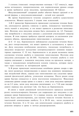 3 степень (тяжелая): гинергликемия натощак > 12,7 ммоль/л, выра­
жены кетоацидоз, микрангиопатии, для нормализации уровня сахара
в крови требуются дозы инсулина, превышающие 60 ЕД/сут.
   Инсулинзависимый* сахарный диабет обычно бывает средней и тя­
желой формы, а инсулинонезависимый - легкой или средней.
   Во время беременности течение сахарного диабета существенно
изменяется. Можно выделить 3 стадии этих изменений.
    1) В I триместре беременности происходит улучшение течения болез­
ни, уменьшается уровень глюкозы в крови, повышается чувствитель­
ность тканей к инсулину, и это может привести к развитию гипоглике­
мии. Поэтому доза инсулина должна быть уменьшена на 1/3. Уменьше­
ние потребности в инсулине связано с усиленной утилизацией глюкозы
плодом. В этом периоде требуется строгий контроль за состоянием угле­
водного обмена, предупреждение гипогликемии и кетоацидоза.
    2) С 13 нед. беременности наблюдается ухудшение течения болез­
ни, рост гипергликемии, это может привести к кетоацидозу и преко-
ме. Дозу инсулина необходимо увеличить, поскольку потребность в
инсулине возрастает вследствие контринсулярного влияния плацен­
тарных гормонов. С 32 нед. беременности и до родов возможно вновь
улучшение течения диабета и появление гипогликемии. Поэтому дозу
инсулина уменьшают на 20-30%. Улучшение течения диабета в этот
период связывают с влиянием инсулина плода на организм матери, а
также с повышенным потреблением плодом глюкозы, которая посту­
пает через плаценту из материнской крови.
    3) В родах происходят значительные колебания уровня сахара в кро­
ви; могут развиться гипергликемия и ацидоз под влиянием эмоциональ­
ных воздействий (боли, страха) или гипогликемия как следствие проде­
ланной физической работы, утомления женщины. После родов сахар
крови быстро снижается и затем постепенно повышается. Максимум
снижения уровня сахара крови и в связи с этим дозы инсулина приходит­
ся на 2-3 день, затем дозу инсулина увеличивают, и к 7-10 дню послеро­
дового периода она достигает той, что была до беременности.
    В связи с такой динамикой патологического процесса целесооб­
разно госпитализировать больных для коррекции доз инсулина в сле­
дующие сроки беременности: 1) в первые недели, как только беремен­
ность будет диагностирована, для оценки тяжести течения болезни и
тщательной компенсации диабета; 2) в 20-24 нед., когда ухудшается
течение болезни; 3) в 32 нед. для компенсации сахарного диабета и
решения вопроса о сроке и методе родоразрешения.


                                                                  681
 