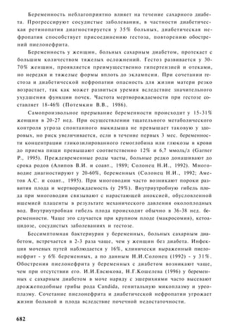 Беременность неблагоприятно влияет на течение сахарного диабе­
та. Прогрессируют сосудистые заболевания, в частности диабетичес­
кая ретинопатия диагностируется у 3 5 % больных, диабетическая не-
фропатия способствует присоединению гестоза, повторению обостре­
ний пиелонефрита.
    Беременность у женщин, больных сахарным диабетом, протекает с
большим количеством тяжелых осложнений. Гестоз развивается у 30-
70% женщин, проявляется преимущественно гипертензией и отеками,
но нередки и тяжелые формы вплоть до эклампсии. При сочетании ге­
стоза и диабетической нефропатии опасность для жизни матери резко
возрастает, так как может развиться уремия вследствие значительного
ухудшения функции почек. Частота мертворождаемости при гестозе со­
ставляет 18-46% (Потемкин В.В., 1986).
    Самопроизвольное прерывание беременности происходит у 15-31%
женщин в 20-27 нед. При осуществлении тщательного метаболического
контроля угроза спонтанного выкидыша не превышает таковую у здо­
ровых, но риск увеличивается, если в течение первых 3 мес. беременнос­
ти концентрации гликозилированного гемоглобина или глюкозы в крови
до приема пищи превышают соответственно 12% и 6,7 ммоль/л (Garner
Р., 1995). Преждевременные роды часты, больные редко донашивают до
срока родов (Алипов В.И. и соавт., 1989; Солонец Н.И., 1992). Много-
водие диагностируют у 20-60%, беременных (Солонец Н.И., 1992; Аме-
тов А.С. и соавт., 1995). При многоводии часто возникают пороки раз­
вития плода и мертворождаемость (у 29%). Внутриутробную гибель пло­
да при многоводии связывают с нарастающей аноксией, обусловленной
ишемией плаценты в результате механического давления околоплодных
вод. Внутриутробная гибель плода происходит обычно в 36-38 нед. бе­
ременности. Чаще это случается при крупном плоде (макросомия), кетоа-
цидозе, сосудистых заболеваниях и гестозе.
    Бессимптомная бактериурия у беременных, больных сахарным диа­
бетом, встречается в 2-3 раза чаще, чем у женщин без диабета. Инфек­
ция мочевых путей наблюдается у 16%, клинически выраженный пиело­
нефрит - у 6% беременных, а по данным Н.И.Солонец (1992) - у 3 1 % .
Обострения пиелонефрита у беременных с диабетом возникают чаще,
чем при отсутствии его. И.И.Евсюкова, Н.Г.Кошелева (1996) у беремен­
ных с сахарным диабетом в моче наряду с эшерихиями часто высевают
дрожжеподобные грибы рода Candida, генитальную микоплазму и урео-
плазму. Сочетание пиелонефрита и диабетической нефропатии угрожает
жизни больной и плода вследствие почечной недостаточности.


682
 