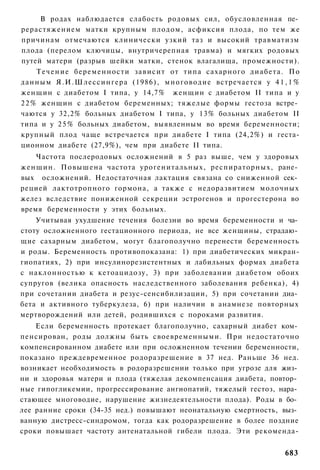 В родах наблюдается слабость родовых сил, обусловленная пе­
рерастяжением матки крупным плодом, асфиксия плода, по тем же
причинам отмечаются клинически узкий таз и высокий травматизм
плода (перелом ключицы, внутричерепная травма) и мягких родовых
путей матери (разрыв шейки матки, стенок влагалища, промежности).
     Т е ч е н и е беременности зависит от типа сахарного д и а б е т а . По
данным Я.И.Шлессингера (1986), многоводие встречается у 4 1 , 1 %
женщин с диабетом I типа, у 14,7% женщин с диабетом II типа и у
2 2 % женщин с диабетом беременных; тяжелые формы гестоза встре­
чаются у 32,2% больных диабетом I типа, у 13% больных диабетом II
типа и у 2 5 % больных диабетом, выявленным во время беременности;
крупный плод чаще встречается при диабете I типа (24,2%) и геста-
ционном диабете (27,9%), чем при диабете II типа.
    Частота послеродовых осложнений в 5 раз выше, чем у здоровых
женщин. Повышена частота урогенитальных, респираторных, ране­
вых осложнений. Недостаточная лактация связана со сниженной сек­
рецией лактотропного гормона, а также с недоразвитием молочных
желез вследствие пониженной секреции эстрогенов и прогестерона во
время беременности у этих больных.
    Учитывая ухудшение течения болезни во время беременности и ча­
стоту осложненного гестационного периода, не все женщины, страдаю­
щие сахарным диабетом, могут благополучно перенести беременность
и роды. Беременность противопоказана: 1) при диабетических микран-
гиопатиях, 2) при инсулинорезистентных и лабильных формах диабета
с наклонностью к кетоацидозу, 3) при заболевании диабетом обоих
супругов (велика опасность наследственного заболевания ребенка), 4)
при сочетании диабета и резус-сенсибилизации, 5) при сочетании диа­
бета и активного туберкулеза, 6) при наличии в анамнезе повторных
мертворождений или детей, родившихся с пороками развития.
    Если беременность протекает благополучно, сахарный диабет ком­
пенсирован, роды должны быть своевременными. При недостаточно
компенсированном диабете или при осложненном течении беременности,
показано преждевременное родоразрешение в 37 нед. Раньше 36 нед.
возникает необходимость в родоразрешении только при угрозе для жиз­
ни и здоровья матери и плода (тяжелая декомпенсация диабета, повтор­
ные гипогликемии, прогрессирование ангиопатий, тяжелый гестоз, нара­
стающее многоводие, нарушение жизнедеятельности плода). Роды в бо­
лее ранние сроки (34-35 нед.) повышают неонатальную смертность, выз­
ванную дистресс-синдромом, тогда как родоразрешение в более поздние
сроки повышает частоту антенатальной гибели плода. Эти рекоменда-


                                                                       683
 