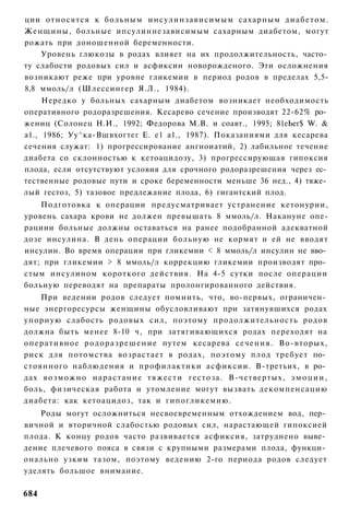 ции относятся к больным инсулинзависимым сахарным д и а б е т о м .
Женщины, больные ипсулиннезависимым сахарным диабетом, могут
рожать при доношенной беременности.
    Уровень глюкозы в родах влияет на их продолжительность, часто­
ту слабости родовых сил и асфиксии новорожденого. Эти осложнения
возникают реже при уровне гликемии в период родов в пределах 5,5-
8,8 ммоль/л (Шлессингер Я.Л., 1984).
     Нередко у больных сахарным диабетом возникает необходимость
оперативного родоразрешения. Кесарево сечение производят 22-62% ро­
жениц (Солонец Н.И., 1992; Федорова М.В. и соавт., 1995; 81еЬег$ W. &
а1., 1986; Уу^ка-Вшвхогтег Е. е1 а1., 1987). Показаниями для кесарева
сечения служат: 1) прогрессирование ангиоиатий, 2) лабильное течение
диабета со склонностью к кетоацидозу, 3) прогрессирующая гипоксия
плода, если отсутствуют условия для срочного родоразрешения через ес­
тественные родовые пути и сроке беременности меньше 36 нед., 4) тяже­
лый гестоз, 5) тазовое предлежание плода, 6) гигантский плод.
    Подготовка к операции предусматривает устранение кетонурии,
уровень сахара крови не должен превышать 8 ммоль/л. Накануне опе-
рациии больные должны оставаться на ранее подобранной адекватной
дозе инсулина. В день операции больную не кормят и ей не вводят
инсулин. Во время операции при гликемии < 8 ммоль/л инсулин не вво­
дят; при гликемии > 8 ммоль/л коррекцию гликемии производят про­
стым инсулином короткого действия. На 4-5 сутки после операции
больную переводят на препараты пролонгированного действия.
      При ведении родов следует помнить, что, во-первых, ограничен­
ные энергоресурсы женщины обусловливают при затянувшихся родах
упорную слабость родовых сил, поэтому продолжительность родов
должна быть менее 8-10 ч, при затягивающихся родах переходят на
о п е р а т и в н о е р о д о р а з р е ш е н и е путем кесарева сечения. Во-вторых,
риск для потомства возрастает в родах, поэтому плод требует по­
стоянного наблюдения и профилактики асфиксии. В-третьих, в ро­
дах в о з м о ж н о н а р а с т а н и е т я ж е с т и гестоза. В-четвертых, э м о ц и и ,
боль, физическая работа и утомление могут вызвать декомпенсацию
диабета: как кетоацидоз, так и гипогликемию.
    Роды могут осложниться несвоевременным отхождением вод, пер­
вичной и вторичной слабостью родовых сил, нарастающей гипоксией
плода. К концу родов часто развивается асфиксия, затруднено выве­
дение плечевого пояса в связи с крупными размерами плода, функци­
онально узким тазом, поэтому ведению 2-го периода родов следует
уделять большое внимание.

684
 