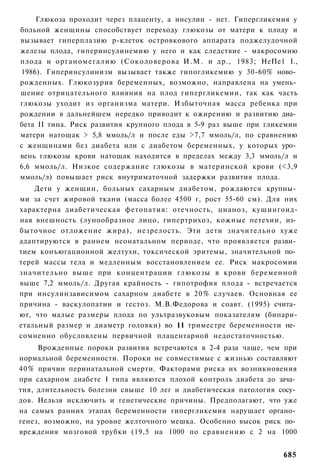 Глюкоза проходит через плаценту, а инсулин - нет. Гипергликемия у
больной женщины способствует переходу глюкозы от матери к плоду и
вызывает гиперплазию р-клеток островкового аппарата поджелудочной
железы плода, гиперинсулинемию у него и как следствие - макросомию
плода и органомегалию (Соколоверова И.М. и др., 1983; НеПе1 I.,
1986). Гиперинсулинизм вызывает также гипогликемию у 30-60% ново­
рожденных. Глюкозурия беременных, возможно, направлена на умень­
шение отрицательного влияния на плод гипергликемии, так как часть
глюкозы уходит из организма матери. Избыточная масса ребенка при
рождении в дальнейшем нередко приводит к ожирению и развитию диа­
бета II тина. Риск развития крупного плода в 5-9 раз выше при гликемии
матери натощак > 5,8 ммоль/л и после еды >7,7 ммоль/л, по сравнению
с женщинами без диабета или с диабетом беременных, у которых уро­
вень глюкозы крови натощак находится в пределах между 3,3 ммоль/л и
6,6 ммоль/л. Низкое содержание глюкозы в материнской крови (<3,9
ммоль/л) повышает риск внутриматочной задержки развития плода.
    Дети у женщин, больных сахарным диабетом, рождаются крупны­
ми за счет жировой ткани (масса более 4500 г, рост 55-60 см). Для них
характерна диабетическая фетопатия: отечность, цианоз, кушингоид-
ная внешность (лунообразное лицо, гипертрихоз, кожные петехии, из­
быточное отложение жира), незрелость. Эти дети значительно хуже
адаптируются в раннем неонатальном периоде, что проявляется разви­
тием конъюгационной желтухи, токсической эритемы, значительной по­
терей массы тела и медленным восстановлением ее. Риск макросомии
значительно выше при концентрации глюкозы в крови беременной
выше 7,2 ммоль/л. Другая крайность - гипотрофия плода - встречается
при инсулинзависимом сахарном диабете в 20% случаев. Основная ее
причина - васкулопатии и гестоз. М.В.Федорова и соавт. (1995) счита­
ют, что малые размеры плода по ультразвуковым показателям (бипари-
етальный размер и диаметр головки) во 11 триместре беременности не­
сомненно обусловлены первичной плацентарной недостаточностью.
     Врожденные пороки развития встречаются в 2-4 раза чаще, чем при
нормальной беременности. Пороки не совместимые с жизнью составляют
40% причин перинатальной смерти. Факторами риска их возникновения
при сахарном диабете I типа являются плохой контроль диабета до зача­
тия, длительность болезни свыше 10 лег и диабетическая патология сосу­
дов. Нельзя исключить и генетические причины. Предполагают, что уже
на самых ранних этапах беременности гипергликемия нарушает органо­
генез, возможно, на уровне желточного мешка. Особенно высок риск по­
вреждения мозговой трубки (19,5 на 1000 по сравнению с 2 на 1000


                                                                  685
 
