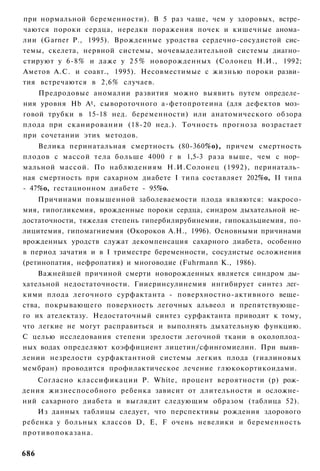 при нормальной беременности). В 5 раз чаще, чем у здоровых, встре­
чаются пороки сердца, нередки поражения почек и кишечные анома­
лии (Garner Р., 1995). Врожденные уродства сердечно-сосудистой сис­
темы, скелета, нервной системы, мочевыделительной системы диагно­
стируют у 6-8% и даже у 2 5 % новорожденных (Солонец Н.И., 1992;
Аметов А.С. и соавт., 1995). Несовместимые с жизнью пороки разви­
тия встречаются в 2,6% случаев.
    Предродовые аномалии развития можно выявить путем определе­
ния уровня Hb A t , сывороточного а-фетопротеина (для дефектов моз­
говой трубки в 15-18 нед. беременности) или анатомического обзора
плода при сканировании (18-20 нед.). Точность прогноза возрастает
при сочетании этих методов.
    Велика перинатальная смертность (80-360%о), причем смертность
плодов с массой тела больше 4000 г в 1,5-3 раза выше, чем с нор­
мальной массой. По наблюдениям Н.И.Солонец (1992), перинаталь­
ная смертность при сахарном диабете I типа составляет 202%о, II типа
- 47%о, гестационном диабете - 95%о.
    Причинами повышенной заболеваемости плода являются: макросо-
мия, гипогликемия, врожденные пороки сердца, синдром дыхательной не­
достаточности, тяжелая степень гипербилирубинемии, гипокальциемия, по-
лицитемия, гипомагниемия (Окороков А.Н., 1996). Основными причинами
врожденных уродств служат декомпенсация сахарного диабета, особенно
в период зачатия и в I триместре беременности, сосудистые осложнения
(ретинопатия, нефропатия) и многоводие (Fuhrmann К., 1986).
    Важнейшей причиной смерти новорожденных является синдром ды­
хательной недостаточности. Гииеринсулинемия ингибирует синтез лег­
кими плода легочного сурфактанта - поверхностно-активного веще­
ства, покрывающего поверхность легочных альвеол и препятствующе­
го их ателектазу. Недостаточный синтез сурфактанта приводит к тому,
что легкие не могут расправиться и выполнять дыхательную функцию.
С целью исследования степени зрелости легочной ткани в околоплод­
ных водах определяют коэффициент лицетин/сфингомиелин. При выяв­
лении незрелости сурфактантной системы легких плода (гиалиновых
мембран) проводится профилактическое лечение глюкокортикоидами.
    Согласно классификации P. White, процент вероятности (р) рож­
дения жизнеспособного ребенка зависит от длительности и осложне­
ний сахарного диабета и выглядит следующим образом (таблица 52).
    Из данных таблицы следует, что перспективы рождения здорового
ребенка у больных классов D, Е, F очень невелики и беременность
противопоказана.

686
 