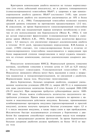 Критерием компенсации диабета является не только нормоглике-
мия (это очень лабильный показатель), но и уровень гликированного
(гликозилированного) гемоглобина НЬА |С ; у здоровых и при компен­
с и р о в а н н о м д и а б е т е у р о в е н ь НЬА | С с о с т а в л я е т 3-6%; при д е к о м -
иенсированном диабете его количество увеличивается до 10% и более
(Pollak A. et al., 1986). Гликированный гемоглобин позволяет оценить
средний уровень гликемии на протяжении предшествующих 1,5-2 мес.
К сожалению, во время беременности гликозилированный гемоглобин
показал себя как неадекватный маркер контроля метаболизма в отли­
чие от его использования вне беременности (Masse R., 1992). С той
же целью определяют фруктозамин (гликированный белок) в сыво­
ротке крови (Roberts А.В., 1983). Нормальное количество фруктоза-
мина - 0,5 ммоль/л; его увеличение отражает декомпенсацию диабета
в течение 10-14 дней, предшествующих определению. В.И.Алипов и
соавт. (1989) считают, что гликозилированные белки в отличие от
гликозилированного гемоглобина накапливаются в циркуляции при
более выраженной степени гииергликемии и могут служить показате­
лем не столько компенсации, сколько декомпенсации сахарного диа­
бета.
    Показатели компенсации ИНСД. Нормальный уровень гликемии
натощак, колебания гликемии в течение суток от 3,85 до 8,25 ммоль/
л. О т с у т с т в у е т г л ю к о з у р и я . Г л и к и р о в а н н ы й г е м о г л о б и н < 6%.
Показатели липидного обмена могут быть высокими в связи с возрас­
том пациентки и гиперлипопротеидемией, не связанной с диабетом.
Нормализация массы тела. Отсутствие гипогликемии.
    Диета беременных, больных сахарным диабетом, содержит умень­
шенное количество углеводов (200-250 г), жиров (60-70 г) и нормальное
или даже увеличенное количество белков (1-2 г/кг); калорий 2000-2200
(30-35 ккал/кг). При ожирении требуется субкалорийная диета: 1600-
1900 ккал. Очень важна стабильность количества ежедневного по­
требления углеводов. Прием пищи должен совпадать по времени с на­
чалом и максимальным действием инсулина. Больные, принимающие
комбинированные препараты инсулина (пролонгированный и простой
инсулин), должны получать продукты богатые углеводами через 1,5 и
5 ч после введения инсулина, а также перед сном и при пробуждении.
Исключение быстро всасывающихся углеводов у беременных с диа­
бетом без ожирения способствует нормализации массы тела новорож­
денных и предупреждает развитие фетопатий. За время беременности
больная сахарным диабетом должна прибавить не более 10-12 кг мас­
сы тела


688
 