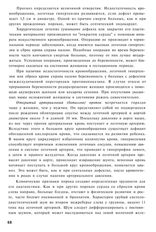 Прогноз определяется величиной отверстия. Недостаточность кро­
вообращения, легочная гипертензия развиваются, если дефект превы­
шает 1,5 см и диаметре. Одной из причин смерти больных, как и при
других врожденных пороках, может быть септический эндокардит.
    Хирургическое лечение (ушивание дефекта или закрытие его пласти­
ческим материалом) производится на "открытом сердце" с помощью аппа­
рата искусственного кровообращения. Операцию не производят в терми­
нальном периоде заболевания, когда имеются высокая легочная гипертен­
зия и сброс крови справа налево. Подобные операции во время беремен­
ности часто кончаются смертью больных, поэтому от них лучше воздер­
жаться. Успешная операция, произведенная до беременности, может бла­
готворно сказаться на состоянии женщины в гестационном периоде.
    При наличии недостаточности кровообращения, легочной гипертен­
зии или сброса крови справа налево беременность у больных с дефектом
межжелудочковой перегородки противопоказана. В случае отказа от
прерывания беременности родоразрешение женщин производится с помо­
щью акушерских щипцов или кесарева сечения. При отсутствии указан­
ных выше осложнений женщины в состоянии рожать самостоятельно.
    Открытый артериальный (боталлов) проток встречается гораздо
чаще у женщин, чем у мужчин. Он представляет собой не подвергшееся
после рождения облитерации соустье между легочной артерией и аортой
диаметром около 5 и длиной 10 мм. Поскольку давление в аорте выше,
из нее через проток артериальная кровь поступает в легочную артерию.
Вследствие этого в большом круге кровообращения существует дефицит
обогащенной кислородом крови, что сказывается на развитии ребенка.
В малом круге циркулирует избыточное количество крови, гиперволемия
способствует вторичным изменениям легочных сосудов, повышению дав­
ления в системе легочной артерии, что приводит к гипертрофии левого,
а затем и правого желудочка. Когда давление в легочной артерии пре­
высит давление в аорте, происходит извращение шунта, венозная кровь
начинает поступать в большой круг кровообращения, появляется циа­
ноз. Это может быть, как и при сентальных дефектах, после кровотече­
ния в родах в случае падения артериального давления.
    Клинические признаки порока создают определенные трудности для
его диагностики. Как и при других пороках сердца со сбросом крови
слева направо, больные бледны, отстают в физическом развитии и рос­
те, часто болеют пневмонией и бронхитом. Характерен грубый систоло-
диастолический шум во втором межреберье слева у грудины, акцент 11
тона над легочной артерией. Шум следует дифференцировать с постоян­
ным шумом, который может выслушиваться над левой молочной желе-

68
 
