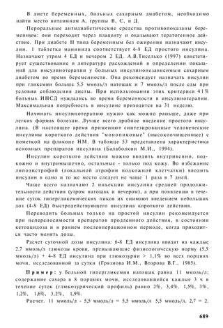 В диете беременных, больных сахарным диабетом, необходимо
найти место витаминам А, группы В, С, и Д.
    Пероральные антидиабетические средства противопоказаны бере­
менным: они переходят через плаценту и оказывают тератогенное дей­
ствие. При диабете II типа беременным без ожирения назначают инсу­
лин. 1 таблетка манинила соответствует 6-8 ЕД простого инсулина.
Назначают утром 4 ЕД и вечером 2 ЕД. А.В.Тиселько (1997) констати­
рует существование в литературе расхождений в определении показа­
ний для инсулинотерапии у больных инсулинонезависимым сахарным
диабетом во время беременности. Она рекомендует назначать инсулин
при гликемии больше 5,5 ммоль/л натощак и 7 ммоль/л после еды при
условии соблюдения диеты. При использовании этих критериев 4 1 %
больных ИНСД нуждались во время беременности в инсулинотерапии.
Максимальная потребность в инсулине приходится на 31 неделю.
    Начинать инсулинотерапию нужно как можно раньше, даже при
легких формах болезни. Лучше всего дробное введение простого инсу­
лина. (В настоящее время применяют синтезированные человеческие
инсулины короткого действия " м о н о п и к о в ы е " (высокоочищенные) с
пометкой на флаконе НМ. В таблице 53 представлена характеристика
основных препаратов инсулина (Балаболкин М.И., 1994).
    Инсулин короткого действия можно вводить внутривенно, под­
кожно и внутримышечно, остальные - только под кожу. Во избежание
липодистрофий (локальной атрофии подкожной клетчатки) вводить
инсулин в одно и то же место следует не чаще 1 раза в 7 дней.
    Чаще всего назначают 2 инъекции инсулина средней продолжи­
тельности действия (утром натощак и вечером), а при появлении в тече­
ние суток гипергликемических пиков их снимают введением небольших
доз (4-8 ЕД) быстродействующего инсулина короткого действия.
    Переводить больных только на простой инсулин рекомендуется
при непереносимости препаратов продленного действия, в состоянии
кетоацидоза и в раннем послеоперационном периоде, когда приходит­
ся часто менять дозы.
    Расчет суточной дозы инсулина: 6-8 ЕД инсулина вводят на каждые
2,7 ммоль/л глюкозы крови, превышающие физиологическую норму (5,5
ммоль/л) + 4-8 ЕД инсулина при глюкозурии > 1,1% во всех порциях
мочи, исследованной за сутки (Грязнова И.М., Второва В.Г., 1985).
    П р и м е р : у больной гипергликемия натощак равна 11 ммоль/л;
содержание сахара в 8 порциях мочи, исследовавшейся каждые 3 ч в
течение суток (глюкозурический профиль) равно 2%, 3,4%. 1,5%, 3%,
1,2%, 1,6%, 3,2%, 1,9%.
    Расчег. 11 ммоль/л - 5,5 ммоль/л = 5,5 ммоль/л 5,5 ммоль/л. 2,7 = 2.


                                                                     689
 