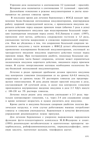 Утренняя доза назначается в соотношении 3:2 (длинный : простой).
      Вечерняя доза назначается в соотношении 1:1 (длинный : простой).
      Дальнейшие изменения в режиме инсулинотерапии и диеты осно­
вываются на данных глюкозы крови.
       В последнее время для лечения беременных с ИЗСД находит при­
менение базис-болюсная интенсивная инсулинотерапия, имитирующая
работу здоровой поджелудочной железы, с применением инсулина ко­
роткого действия перед каждым приемом пищи (обычно 3 раза в день)
и пролонгированного инсулина при моделировании базальной секре­
ции (однократная инъекция перед сном). О.Е.Ланцева и соавт. (1997),
п р и м е н я я э т о т м е т о д , д о б и л и с ь с о к р а щ е н и я г е с т о з о в в 1,5 раза,
уменьшения частоты макросомии и снижения перинатальной смертно­
сти. Они же убедились в том, что сохранение базальной секреции эн­
догенного инсулина у части женщин с ИНСД делает обоснованным
применение изолированно болюсной инсулинотерапии, состоящей из
трехкратного введения инсулина короткого действия только перед
приемом пищи. При гестационном диабете, поскольку базальная сек­
реция инсулина часто бывает сохранена, лечение может ограничиться
назначением инсулина короткого действия, вводимого перед приемом
пищи. В случае гипергликемии натощак необходимо назначение ба-
зис-болюсной интенсивной инсулинотерапии.
   Лечение в родах проводят дробными дозами простого инсулина
под контролем гликемии (поддерживая ее на уровне 6,6-8,8 ммоль/л),
коррегируя ее уровень также 5% раствором глюкозы для предотвра­
щения гипогликемии. В день родов вводят простой инсулин в дозе,
составляющей 1/4 суточной дозы, и далее под контролем гликемии
производится внутривенное введение инсулина в дозе 2-3 ЕД/ч вместе
с 100-150 мл 5% раствора глюкозы.
    Лечение после родов: дозу инсулина уменьшают в 2-3 раза; тща­
тельно контролируют гликемию, т.к. через 2-4 дня содержание сахара
в крови начинает возрастать и нужно увеличить дозу инсулина.
    Кроме диеты и инсулина больным сахарным диабетом полезна фи­
зическая нагрузка; в этом случае р а б о т а ю щ и е мышцы потребляют
глюкозу и гликемия уменьшается. Беременным в качестве физических
упражнений рекомендуются пешие прогулки.
    Для лечения беременных с умеренно выраженным нарушением
функции фето-плацентарного комплекса М.В.Федорова и соавт.
(1995) рекомендуют метаболические и адаптогенные препараты: ко-
карбоксилазу, рибофлавинмононуклеотид, пиридоксальфосфат, липо-
евую кислоту, пантотенат кальция, токоферола ацетат.


                                                                                              691
 