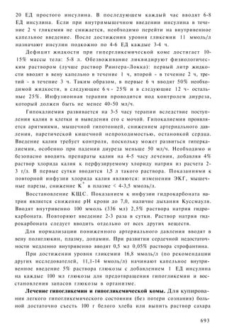 20 ЕД простого инсулина. В последующем каждый час вводят 6-8
ЕД инсулина. Если при внутримышечном введении инсулина в тече­
ние 2 ч гликемия не снижается, необходимо перейти на внутривенное
капельное введение. После достижения уровня гликемии 11 ммоль/л
назначают инсулин подкожно по 4-6 ЕД каждые 3-4 ч.
    Дефицит жидкости при гипергликемической коме достигает 10-
15% массы тела: 5-8 л. Обезвоживание ликвидируют физиологичес­
ким раствором (лучше раствор Рингера-Локка): первый литр жидко­
сти вводят в вену капельно в течение 1 ч, второй - в течение 2 ч, тре­
тий - в течение 3 ч. Таким образом, в первые 6 ч вводят 50% необхо­
димой жидкости, в следующие 6 ч - 2 5 % и в следующие 12 ч- осталь­
ные 25%. Инфузионная терапия проводится иод контролем диуреза,
который должен быть не менее 40-50 мл/ч.
    Гипокалиемия развивается на 3-5 часу терапии вследствие поступ­
ления калия в клетки и выведения его с мочой. Гипокалиемия проявля­
ется аритмиями, мышечной гипотонией, снижением артериального дав­
ления, паретической кишечной непроходимостью, остановкой сердца.
Введение калия требует контроля, поскольку может развиться гиперка­
лиемия, особенно при падении диуреза меньше 50 мл/ч. Необходимо и
безопасно вводить препараты калия на 4-5 часу лечения, добавляя 4%
раствор хлорида калия к перфузируемому хлориду натрия из расчета 2-
3 г/л. В первые сутки вводится 1,5 л такого раствора. Показаниями к
повторной инфузии хлорида калия являются: изменения ЭКГ, мышеч­
                       +
ные парезы, снижение К в плазме < 4-3,5 ммоль/л.
    Восстановление КЩС. Показанием к инфузии гидрокарбоната на­
трия является снижение рН крови до 7,0, наличие дыхания Куссмауля.
Вводят внутривенно 100 ммоль (336 мл) 2,5% раствора натрия гидро­
карбоната. Повторяют введение 2-3 раза в сутки. Раствор натрия гид­
рокарбоната следует вводить отдельно от всех других веществ.
    Для нормализации пониженного артериального давления вводят в
вену полиглюкин, плазму, допамин. При развитии сердечной недостаточ­
ности медленно внутривенно вводят 0,5 мл 0,05% раствора строфантина.
    При достижении уровня гликемии 16,8 ммоль/л (по рекомендации
других исследователей, 11,1-14 ммоль/л) начинают капельное внутри­
венное введение 5% раствора глюкозы с добавлением 1 ЕД инсулина
на каждые 100 мл глюкозы для предотвращения гипогликемии и вос­
становления запасов глюкозы в организме.
   Лечение гипогликемии и гипогликемической комы. Для купирова­
ния легкого гипогликемического состояния (без потери сознания) боль­
ной достаточно съесть 100 г белого хлеба или выпить раствор сахара

                                                                  693
 