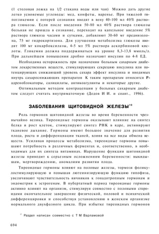(1 столовая ложка на 1/2 стакана воды или чая) Можно дать другие
легко усвояемые углеводы: мед, конфеты, варенье. При тяжелой ги­
погликемии с потерей сознания вводят в вену 40-100 мл 4 0 % раство­
ра глюкозы. Если после введения 50-80 мл 4 0 % раствора глюкозы
больная не пришла в сознание, переходят на капельное введение 5%
раствора глюкоза часами и сутками, добавляют 30-60 мг преднизоло­
на, 75 мг гидрокортизона. Для улучшения метаболизма глюкозы вво­
дят 100 мг кокарбоксилазы, 4-5 мл 5% раствора аскорбиновой кис­
лоты. Гликемия должна поддерживаться на уровне 8,3-13,8 ммоль/л.
При дальнейшем повышении дробно назначают инсулин по 4-8 ЕД.
    Необходима осторожность при назначении больным сахарным диабе­
том лекарственных веществ, стимулирующих секрецию инсулина или по­
тенцирующих снижающий уровень сахара эффект инсулина и вводимых
внутрь сахароснижающих препаратов К таким препаратам относятся Р-
адреноблокаторы, салицилаты, антикоагулянты и некоторые другие.
   Оптимальным методом контрацепции у больных сахарным диабе­
том следует считать внутриматочную (Дедов И И. и соавт., 1996).


             ЗАБОЛЕВАНИЯ ЩИТОВИДНОЙ ЖЕЛЕЗЫ 1 0
    Роль гормонов щитовидной железы во время беременности чрез­
вычайно велика. Тиреоидные гормоны оказывают влияние на синтез
белка и рост клеток, стимулируют синтез РНК в ядре, активируют
тканевое дыхание. Гормоны имеют большое значение для развития
плода, роста и дифференциации тканей, влияя на все виды обмена ве­
ществ. Усиливая процессы метаболизма, тиреоидные гормоны повы­
шают потребность в различных ферментах и, соответственно, в необ­
ходимых для их синтеза витаминах. Нарушение функции щитовидной
железы приводит к серьезным осложнениям беременности: выкиды­
шам, мертворождению, аномалиям развития плода.
    Тиреоидные гормоны влияют на половые железы, тормозя фолику-
лостимулирующую и повышая лютеинизирующую функцию гипофиза,
увеличивают чувствительность яичников к гонадотропным гормонам и
эндометрия к эстрогенам. В пубертатный период тиреоидные гормоны
активно влияют на организм, стимулируя совместно с половыми стеро­
идами окончательное завершение физической, половой и психической
дифференцировки и способствуя установлению в женском организме
нормального двухфазного цикла. При избытке тиреоидных гормонов

      1Г
           Раздел написан совместно с Т М Варламовой


694
 