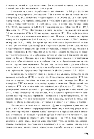 (тиреотоксикоз) и при недостатке (гипотиреоз) нарушается менстру­
альный цикл (олигоменорея, аменорея).
    Щитовидная железа вырабатывает два гормона: в 3-5 раз более ак­
тивный трииодтиронин (лиотиронин, ТЗ) и менее активный тироксин (ле-
вотироксин, Т4); тироксина секретируется в 10-20 раз больше, чем трии-
одтиронина. Оба гормона находятся в основном в связанном состоянии с
белком тиреоглобулином. В свободном виде в крови содержится всего
0,03-0,05% тироксина и 0,15-0,3% трииодтиронина (Моисеев В С, 1993,
Хосталек У., 1996). Щитовидная железа выделяет ежедневно примерно
90 мкг тироксина (Т4) и 10 мкг трииодтиронина (ТЗ) При дефиците йода
ТЗ выделяется в повышением количестве. В норме в сыворотке крови
содержится тироксина 93±5 нмоль/л, а трииодтиронииа 2,7±0,2 нмоль/л
(Старкова Н.Т., 1983). Во время физиологической беременности вслед­
ствие увеличения концентрации тироксинсвязывающих глобулинов,
обусловленного высоким уровнем эстрогенов, возрастает содержание в
крови связанных форм тиреоидных гормонов: общего тироксина и обще­
го трииодтиронина, но свободных, активных фракций гормонов не ста­
новится больше. Однако, как и вне беременности, именно эти свободные
фракции обеспечивают всю метаболическую и биологическую актив­
ность тиреоидных гормонов. Отсутствие повышенного уровня общего
тироксина и тироксинсвязывающих глобулинов является прогностичес­
ким признаком прерывания беременности (Рахматуллаева Г.Р., 1986).
    Беременность практически не влияет на уровень тиреотропного
гормона гипофиза (ТТГ) в сывортке. Определение показателя ТТГ мо­
жет дать первые указания на наличие гипер- или гипотиреоза. При ги­
потиреозе ТТГ повышен, при гипертиреозе - понижен. Нормальный по­
казатель ТТГ исключает оба эти заболевания (Хосталек У., 1996). Ти-
реотропный гормон гипофиза, регулирующий функцию щитовидной же­
лезы, через плаценту не проникает. Что касается проницаемости пла­
центы для тиреоидных гормонов - тироксина и трииодтиронина, то об­
щепризнанно, что они проникают через плаценту, причем переход воз­
можен в обоих направлениях - от матери к плоду и от плода к матери.
    Щитовидная железа плода начинает функционировать сравнительно
рано - на 12-16 неделе внутриутробного развития; к моменту родов гипо-
физарно-тиреоидная система плода находится в функционально актив­
ном состоянии. У женщин с ранних сроков беременности активность щи­
товидной железы возрастает (для тироксина - на 40%). Уже через не­
сколько недель после зачатия сывороточный уровень тироксинсвязыва-
ющего глобулина прогрессивно повышается в результате стимуляции
значительным количеством эстрогенов, вырабатываемых плацентой


                                                                  695
 