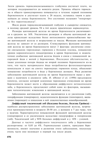 Затем уровень тироксинсвязывающего глобулина достигает плато, на
котором поддерживается до момента родов. Уровень общего тирокси­
на и общего трииодтиронина повышается в течение первой половины
беременности и достигает плато к 20 неделе, оставаясь таким в даль­
нейшем до конца беременности. Это состояние называют "гипертире-
оз без тиреотоксикоза".
    После родов тироксинсвязывающий глобулин в сыворотке снижается,
и поэтому средний уровень Т4 к 6-й неделе практически нормализуется.
    Размеры щитовидной железы во время беременности увеличивают­
ся в среднем на 16%. Увеличение размеров и объема щитовидной же­
лезы происходит вследствие более интенсивного кровоснабжения тка­
ни щитовидной железы и возрастания ее массы. Функция щитовидной
железы не зависит от ее размеров. Стимулировать функцию щитовид­
ной железы во время беременности могут 3 фактора: увеличение степе­
ни связывания тиреоидных гормонов с белками плазмы, повышение
уровня хорионического гонадотропина в крови беременных и недоста­
точное снабжение щитовидной железы йодом в связи с повышенной эк­
скрецией йода с мочой у беременных. Последнее обстоятельство, а
также усиленная потеря йодида во второй половине беременности из-за
того, что часть материнского йода потребляется фетоплацентарным
комплексом и идет на синтез тиреоидных гормонов плода, объясняют
повышение потребности в йоде у беременных женщин. Риск развития
заболевания щитовидной железы во время беременности выше у жен­
щин с наличием в анамнезе зоба. О. вНопег е! а1. (1990) предложили
гипотезу, согласно которой усиленная тиреоидная стимуляция во время
беременности может вести к образованию диффузного нетоксического
зоба, а беременность представляет собой один из факторов, вызываю­
щих патологические изменения в щитовидной железе.
    Заболевания щитовидной железы заключаются в ее увеличении (зоб),
гиперфункции (гииертиреоз), недостаточности функции (гипотиреоз), воспа­
лении (тиреоидит) и появлении в ней злокачественных новообразований.
      Диффузный токсический зоб (базедова болезнь, болезнь Грейвса) -
наиболее распространенное заболевание щитовидной железы, встреча­
ется преимущественно в возрасте 20-50 лет, у женщин в 7 раз чаще, чем
у мужчин. Характеризуется повышенной функцией щитовидной железы
(гипертиреоз) и ее увеличением вследствие гипертрофии и гиперплазии
(зоб). Токсический зоб у 90% больных диффузный и у 10% - узловой.
   Данные о частоте диффузного токсического зоба у беременных
разноречивы: от 0,05 до 4%. Гормональные сдвиги, присущие бере­
менности, имеют значение в развитии этого заболевания, поскольку
очень часто оно возникает в первый год после родов.

696
 