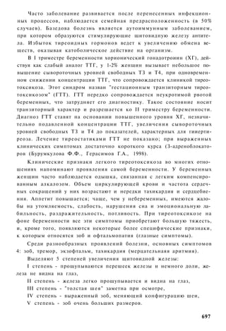 Часто заболевание развивается после перенесенных инфекцион­
ных процессов, наблюдается семейная предрасположенность (в 50%
случаев). Базедова болезнь является аутоиммунным заболеванием,
при котором образуются стимулирующие щитовидную железу антите­
ла. Избыток тиреоидных гормонов ведет к увеличению обмена ве­
ществ, оказывая катоболическое действие на организм.
    В I триместре беременности хорионический гонадотроиин (ХГ), дей­
ствуя как слабый аналог ТТГ, у 1-2% женщин вызывает небольшое по­
вышение сывороточных уровней свободных ТЗ и Т4, при одновремен­
ном снижении концентрации ТТГ, что сопровождается клиникой тирео­
токсикоза. Этот синдром назван "гестационным транзиторным тирео­
токсикозом" (ГТТ). ГТТ нередко сопровождается неукротимой рвотой
беременных, что затрудняет его диагностику. Такое состояние носит
транзиторный характер и разрешается ко II триместру беременности.
Диагноз ГТТ ставят на основании повышенного уровня ХГ, незначи­
тельно подавленной концентрации ТТГ, увеличения сывороточных
уровней свободных ТЗ и Т4 до показателей, характерных для гииерти-
реоза. Лечение тиреостатиками ГТТ не показано; при выраженных
клинических симптомах достаточно короткого курса (З-адреноблокато-
ров (Бурумкулова Ф.Ф., Герасимов Г.А., 1998).
    Клинические признаки легкого тиреотоксикоза во многих отно­
шениях напоминают проявления самой беременности. У беременных
женщин часто наблюдается одышка, связанная с легким компенсиро­
ванным алкалозом. Объем циркулирующей крови и частота сердеч­
ных сокращений у них возрастают и нередки тахикардия и сердцебие­
ния. Аппетит повышается; чаще, чем у небеременных, имеются жало­
бы на утомляемость, слабость, нарушения сна и эмоциональную ла­
бильность, раздражительность, потливость. При тиреотоксикозе на
фоне беременности все эти симптомы приобретают большую тяжесть,
и, кроме того, появляются некоторые более специфические признаки,
к которым относятся зоб и офтальмопатия (глазные симптомы).
    Среди разнообразных проявлений болезни, основных симптомов
4: зоб, тремор, экзофтальм, тахикардия (мерцательнаяя аритмия).
    Выделяют 5 степеней увеличения щитовидной железы:
    I степень - прощупываются перешеек железы и немного доли, же­
леза не видна на глаз,
    II степень - железа легко прощупывается и видна на глаз,
    III степень - "толстая шея" заметна при осмотре,
    IV степень - выраженный зоб, меняющий конфигурацию шеи,
    V степень - зоб очень больших размеров.

                                                                697
 