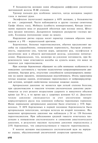 У большинства женщин нами обнаружено диффузное увеличение
щитовидной железы П-Ш степени.
    Тремор пальцев рук особенно заметен, когда женщина закроет
глаза и вытянет руки.
    Экзофтальм (пучеглазие) выражен у 60% женщин, у большинства
из них - умеренный. Часто наблюдаются и другие глазные симптомы:
Грефе (блеск глаз), Мебиуса (слабость конвергенции), Кохера (отста­
вание верхнего века от радужной оболочки при взгляде вниз), Штел-
вага (редкое мигание), Дальримпля (широкое раскрытие глазных ще­
лей), Еллинека (потемнение кожи на веках).
    Нарушение ритма сердца носит характер главным образом тахи­
кардии и у 9% - мерцательной аритмии.
    Беременные, больные тиреотоксикозом, обычно предъявляют жа­
лобы на сердцебиение, повышенную нервозность, быструю утомляе­
мость, нарушение сна, чувство жара, дрожание рук, экзофтальм и
увеличение шеи в области щитовидной железы, усиленное потоотде­
ление. Пардоксально, что, несмотря на усиление потливости, при бе­
ременности чаще отмечаются жалобы на сухость кожи; это вовсе не
типично для тиреотоксикоза.
    При осмотре беременных обращают на себя внимание особенности их
поведения: суетливость с частыми недостаточно координированными дви­
жениями, быстрая речь, отсутствие способности концентрировать внима­
ние на одном предмете, эмоциональная неустойчивость. Очень характерны
теплые влажные ладони, отличающие тиреотоксикоз от нейроциркулятор­
ной астении, которой свойственны холодные влажные ладони.
      Артериальное давление не меняется при легкой степени болезни,
при среднетяжелом и тяжелом течении систолическое давление увели­
чивается за счет резкого возрастания ударного и минутного объемов
крови (до 30 л, в то время как у здоровых женщин 4,5 л). Диастоли-
ч е с к о е д а в л е н и е у м е н ь ш а е т с я з а счет у в е л и ч е н и я м и к р о -
циркуляторного русла под влиянием избытка тиреоидных гормонов.
Нами нормальное артериальное давление было отмечено у 3 5 % бере­
менных. У 4 0 % беременных в первой половине беременности была
артериальная гипотензия, которая исчезла во второй половине. По­
вышенное артериальное давление мы наблюдали у 24 из 130 больных
тиреотоксикозом. При заболевании средней тяжести отмечалась тен­
денция к повышению систолического и снижению диастолического
давления, в результате высокое пульсовое давление определялось у
2 5 % беременных, что свидетельствовало о тяжести тиреотоксикоза.
    У многих женщин выслушивался систолический шум на верхуш­
ке сердца, обусловленный увеличенной скоростью кровотока.

698
 