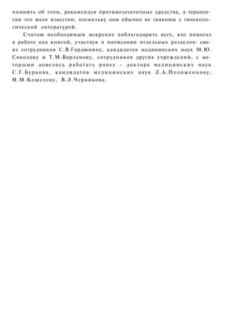 помнить об этом, рекомендуя противозачаточные средства, а терапев­
там это мало известно, поскольку они обычно не знакомы с гинеколо­
гической литературой.
      Считаю необходимым искренне поблагодарить всех, кто помогал
в работе над книгой, участвуя в написании отдельных разделов: сво­
их сотрудников С.В.Гордюнину, кандидатов медицинских наук М.Ю.
Соколову и Т.М.Варламову, сотрудников других учреждений, с ко­
торыми довелось работать ранее - доктора медицинских наук
С . Г . Б у р к о в а , к а н д и д а т о в м е д и ц и н с к и х наук Л . А . П о л о ж е н к о в у ,
Н.М.Кошелеву, В.Л.Черникова.
 