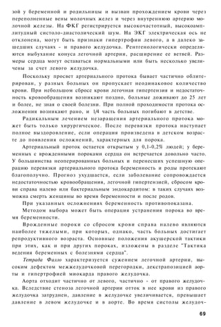 зой у беременной и родильницы и вызван прохождением крови через
переполненные вены молочных желез и через внутреннюю артерию мо­
лочной железы. На ФКГ регистрируется высокочастотный, высокоамп­
литудный систоло-диастолический шум. На ЭКГ электрическая ось не
отклонена, могут быть признаки гипертрофии левого, а в далеко за­
шедших случаях - и правого желудочка. Рентгенологически определя­
ются выбухание конуса легочной артерии, расширение ее ветвей. Раз­
меры сердца могут оставаться нормальными или быть несколько увели­
чены за счет левого желудочка.
    Поскольку просвет артериального протока бывает частично облите-
рирован, у разных больных он пропускает неодинаковое количество
крови. При небольшом сбросе крови легочная гипертензия и недостаточ­
ность кровообращения возникают поздно, больные доживают до 25 лет
и более, не зная о своей болезни. При полной проходимости протока ос­
ложнения возникают рано, и 1/4 часть больных погибают в детстве.
    Радикальным лечением незаращения артериального протока мо­
жет быть только хирургическое. После перевязки протока наступает
полное выздоровление, если операция произведена в детском возрас­
те до появления осложнений, характерных для порока.
    Артериальный проток остается открытым у 0,1-0,2% людей; у бере­
менных с врожденными пороками сердца он встречается довольно часто.
У большинства неоперированных больных и перенесших успешную опе­
рацию перевязки артериального протока беременность и роды протекают
благополучно. Прогноз ухудшается, если заболевание сопровождается
недостаточностью кровообращения, легочной гипертензией, сбросом кро­
ви справа налево или бактериальным эндокардитом: в таких случаях воз­
можна смерть женщины во время беременности и после родов.
    При указанных осложнениях беременность противопоказана.
    Методом выбора может быть операция устранения порока во вре­
мя беременности.
    Врожденные пороки со сбросом к р о в и с п р а в а налево являются
наиболее тяжелыми, при которых, однако, часть больных достигает
репродуктивного возраста. Основные положения акушерской тактики
при этих, как и при других пороках, изложены в разделе "Тактика
ведения беременных с болезнями сердца".
    Тетрада Фалло характеризуется сужением легочной артерии, вы­
соким дефектом межжелудочковой перегородки, декстрапозицией аор­
ты и гипертрофией миокарда правого желудочка.
    Аорта отходит частично от левого, частично - от правого желудоч­
ка. Вследствие стеноза легочной артерии отток в нее крови из правого
желудочка затруднен, давление в желудочке увеличивается, превышает
давление в левом желудочке и в аорте. Во время систолы желудоч-

                                                                   69
 