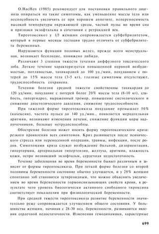 О.НасНеп (1985) рекомендует для постановки правильного диаг­
ноза опираться на такие симптомы, как уменьшение массы тела или
неспособность увеличить ее при хорошем аппетите, непереносимость
высокой температуры окружающей среды, частый пульс во время сна
и признаки экзофтальма в сочетании с ретракцией век.
    Тиреотоксикоз у 1/3 женщин сопровождается субфебрилитетом,
который в первые месяцы гестации трудно отличить от субфебрилите­
та беременных.
    Нарушаются функции половых желез, прежде всего менструаль­
ная, возникает бесплодие, понижено либидо.
    Различают 3 степени тяжести течения диффузного токсического
зоба. Легкое течение характеризуется повышенной нервной возбуди­
мостью, потливостью, тахикардией до 100 уд./мин, похуданием с по­
терей до 1 5 % массы тела (3-5 кг), глазные симптомы отсутствуют,
трудоспособность сохранена.
    Течению болезни средней тяжести свойственны тахикардия до
120 уд/мин, похудание с потерей более 20% массы тела (8-10 кг), сла­
бость, гипергидроз, выраженный тремор, повышение систолического и
снижение диастолического давления, снижение трудоспособности.
    При тяжелой форме тиреотоксикоза похудание превышает 5 0 %
(кахексия), частота пульса до 140 уд./мин., появляется мерцательная
аритмия, возникают изменения печени, снижение функции коры над­
почечников, больные нетрудоспособны.
    Обострение болезни может носить форму тиреотоксического криза:
резкого проявления всех симптомов. Криз развивается после психичес­
кого стресса или перенесенной операции, травмы, инфекции, после ро­
дов. Симптомами криза служат возбуждение больной, дизориентация,
гипертермия, артериальная гипертензия, желтуха, аритмии, влажность
кожи, остро возникший экзофтальм, сердечная недостаточность.
    Течение заболевания во время беременности бывает различным и за­
висит от формы тиреотоксикоза. При легкой форме болезни со второй
половины беременности состояние обычно улучшается, и у 28% женщин
спонтанно зоб становится эутиреоидным, что можно объяснить увеличе­
нием во время беременности гормонсвязывающих свойств крови, в ре­
зультате чего уровень биологически активного свободного тироксина
соответствует показателям при физиологической беременности.
    При средней тяжести тиреотоксикоза развитие беременности значи-
телльно реже сопровождается улучшением общего состояния. У боль­
шинства женщин, начиная с 28-30 нед. беременности, развиваются явле­
ния сердечной недостаточности. Изменения гемодинамики, характерные

                                                                699
 