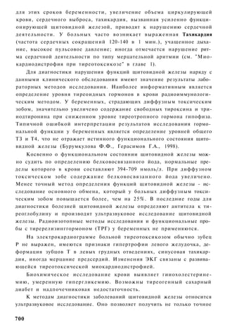 для этих сроков беременности, увеличение объема циркулирующей
крови, сердечного выброса, тахикардия, вызванная усиленно функци­
онирующей щитовидной железой, приводят к нарушению сердечной
деятельности. У б о л ь н ы х часто возникает выраженная Тахикардия
(частота сердечных сокращений 120-140 в 1 мин.), учащенное дыха­
ние, высокое пульсовое давление; иногда отмечается нарушение рит­
ма сердечной деятельности по типу мерцательной аритмии (см. "Мио-
кардиодистрофия при тиреотоксикозе" в главе 1).
    Для диагностики нарушения функций щитовидной железы наряду с
данными клинического обследования имеют значение результаты лабо­
раторных методов исследования. Наиболее информативным является
определение уровня тиреоидных гормонов в крови радиоиммунологи­
ческим методом. У беременных, страдающих диффузным токсическим
зобом, значительно увеличено содержание свободных тироксина и три-
иодтиронина при сниженном уровне тиреотропного гормона гипофиза.
Типичной ошибкой интерпретации результатов исследования гормо­
нальной функции у беременных является определение уровней общего
ТЗ и Т4, что не отражает истинного функционального состояния щито­
видной железы (Бурумкулова Ф.Ф., Герасимов Г.А., 1998).
    Косвенно о функциональном состоянии щитовидной железы мож­
но судить по определению белковосвязанного йода, нормальные пре­
делы которого в крови составляют 394-709 нмоль/л. При диффузном
токсическом зобе с о д е р ж а н и е белковосвязанного йода увеличено.
Менее точный метод определения функций щитовидной железы - ис­
следование основного обмена, который у больных диффузным токси­
ческим зобом повышается более, чем на 25%. В последние годы для
диагностики болезней щитовидной железы определяют антитела к ти-
реоглобулину и производят ультразвуковое исследование щитовидной
железы. Радиоизотопные методы исследования и функциональные про­
бы с тиререлизинггормоном (ТРГ) у беременных не применяются.
    На электрокардиограмме больной тиреотоксикозом обычно зубец
Р не выражен, имеются признаки гипертрофии левого желудочка, де­
формация зубцов Т в левых грудных отведениях, синусовая тахикар­
дия, иногда мерцание предсердий. Изменения ЭКГ связаны с развива­
ющейся тиреотоксической миокардиодистрофией.
    Биохимическое исследование крови выявляет гииохолестерине-
мию, умеренную гипергликемию. Возможны тиреогенный сахарный
диабет и надпочечниковая недостаточность.
    К методам диагностики заболеваний щитовидной железы относится
ультразвуковое исследование. Оно позволяет получить не только точное

700
 