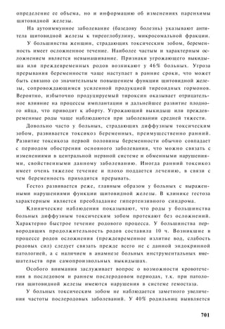 определение ее объема, но и информацию об изменениях паренхимы
щитовидной железы.
    На аутоиммунное заболевание (базедову болезнь) указывают анти­
тела щитовидной железы к тиреоглобулину, микросомальной фракции.
    У большинства женщин, страдающих токсическим зобом, беремен­
ность имеет осложненное течение. Наиболее частым и характерным ос­
ложнением является невынашивание. Признаки угрожающего выкиды­
ша или преждевременных родов возникают у 4 6 % больных. Угроза
прерывания беременности чаще наступает в ранние сроки, что может
быть связано со значительным повышением функции щитовидной желе­
зы, сопровождающимся усиленной продукцией тиреоидных гормонов.
Вероятно, избыточно продуцируемый тироксин оказывает отрицатель­
ное влияние на процессы имплантации и дальнейшее развитие плодно­
го яйца, что приводит к аборту. Угрожающий выкидыш или преждев­
ременные роды чаще наблюдаются при заболевании средней тяжести.
    Довольно часто у больных, страдающих диффузным токсическим
зобом, развивается токсикоз беременных, преимущественно ранний.
Развитие токсикоза первой половины беременности обычно совпадает
с периодом обострения основного заболевания, что можно связать с
изменениями в центральной нервной системе и обменными нарушения­
ми, свойственными данному заболеванию. Иногда ранний токсикоз
имеет очень тяжелое течение и плохо поддается лечению, в связи с
чем беременность приходится прерывать.
    Гестоз развивается реже, главным образом у больных с выражен­
ными нарушениями функции щитовидной железы. В клинике гестоза
характерным является преобладание гипертензивного синдрома.
    Клинические наблюдения показывают, что роды у большинства
больных диффузным токсическим зобом протекают без осложнений.
Характерно быстрое течение родового процесса. У большинства пер­
вородящих продолжительность родов составила 10 ч. Возникшие в
процессе родов осложнения (преждевременное излитие вод, слабость
родовых сил) следует связать прежде всего не с данной эндокринной
патологией, а с наличием в анамнезе больных инструментальных вме­
шательств при самопроизвольных выкидышах.
    Особого внимания заслуживает вопрос о возможности кровотече­
ния в последовом и раннем послеродовом периодах, т.к. при патоло­
гии щитовидной железы имеются нарушения в системе гемостаза.
   У больных токсическим зобом не наблюдается заметного увеличе­
ния частоты послеродовых заболеваний. У 40% родильниц выявляется


                                                              701
 