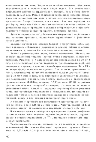 недостаточная лактация. Заслуживает особого внимания обострение
тиреотоксикоза в первые сутки после родов. Эти родильницы
предъявляют жалобы на сердцебиение, слабость, повышенное потоот­
деление, тремор рук. Резкое обострение заболевания является показа­
нием для подавления лактации и начала лечения антитиреоидными
препаратами. Следует отметить, что в связи с быстрым переходом че­
рез барьер молочной железы ряда лекарственных веществ лечение ти­
реотоксикоза нужно проводить с большой осторожностью и при необ­
ходимости терапии следует прекратить кормление ребенка.
      Лечение тиреотоксикоза у беременных сопряжено с необходимос­
тью назначать препараты, обладающие тератогенным и фетотокси-
ческим действием.
      Большое значение при ведении больной с токсическим зобом сле­
дует придавать соблюдению правильного режима работы и отдыха;
по возможности, должны быть исключены психические травмы.
      Больным рекомендуется диета, богатая витаминами. Широко на­
значают седативные средства (настой корня валерианы, настой пус­
тырника). Резерпин и Р-адреноблокаторы (пропранолол по 20 мг 4
раза в день) смягчают многие проявления тиреотоксикоза, особенно
тахикардию и тремор, кроме того ингибируют превращение Т4 в ТЗ -
активную форму тиреоидного гормона. При наличии противопоказа­
ний к пропранололу назначают антагонист кальция дилтиазем (начи­
ная с 20 мг 4 раза в день, дозу постепенно увеличивают до ликвида­
ции тахикардии). Одновременный прием дилтиазема и пропроналола
противопоказан. Ф.Ф.Бурумкулова, Г.А.Герасимов (1998) возражают
п р о т и в п р и м е н е н и я р - а д р е н о б л о к а т о р о в , т.к. они могут в ы з в а т ь
уменьшение массы плаценты, задержку внутриутробного развития
плода, постнатальную брадикардию и гипогликемию. Их следует ис­
пользовать только в период подготовки женщины к операции на щи­
товидной железе и при развитии тиреотоксического криза.
    У больных с артериальной гипертензией целесообразно назначе­
ние резерпина в дозе 0,25 мг 2-3 раза в день. Антитиреоидный эффект
резерпина зависит от выраженного симпатолитического действия.
    В настоящее время используются три варианта лечения диффузно­
го токсического зоба: тиреостатическое медикаментозное, хирурги­
                                  131
ческое и лечение радиоактивным       1 . Последний вариант для бере­
менных неприемлем.
    Тиреостатическое лечение заключается в применении мерказоли-
ла (тиамазола). Он снижает биосинтез тиреоидных гормонов. Назна­
чают по 0,005-0,01 г 3-4 раза в день после еды в течение 2-3 нед.,

702
 