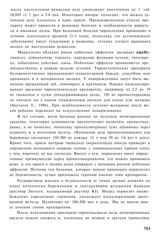 после наступления ремиссии дозу уменьшают постепенно до 1 таб.
(0,005 г) 1 раз в 3-4 дня. Некоторые авторы полагают, что можно су­
точную дозу назначать в один прием. Преждевременная отмена пре­
парата может привести к рецидиву болезни и необходимости вернуть­
ся к высоким дозам. При базедовой болезни тиреостатики применяют в
течение длительного времени (1-2 года); поскольку это аутоиммунное
заболевание имеет тенденцию к рецидиву, лечение следует проводить
вплоть до наступления ремиссии.
    Мерказолил обладает рядом побочных эффектов: вызывает aipaHy-
лоцитоз, лейкопению, тошноту, нарушение функции печени, гипотире­
оз, зобогенное действие, сыпь. Побочные эффекты проявляются пре­
имущественно в первую неделю лечения. Тиреостатические препараты
беспрепятственно преодолевают плацентарный барьер, способны они
проникать и в материнское молоко. У новорожденных могут быть вы­
явлены врожденный зоб, гипотиреоз и кретинизм. Однако низкодозиро-
ванное введение тиреостатических препаратов, например, от 2,5 до 10
мг тиамазола в сутки (поддерживающая доза), 150 мг пропилтоурацила
не связано ни с каким повышенным риском для плода или малыша
(Хосталек У., 1996). При необходимости лечения женщины после ро­
дов ребенка переводят на искусственное вскармливание.
    В тех случаях, когда больные раньше не получали антитиреоидные
средства, некоторые клиницисты предпочитают назначать пропилтиоу-
рацил, а не тиамазол, поскольку пропилтиоурацил хуже проникает через
плаценту и в молочную железу. (Начальная доза пропилтиоурацила для
беременых составляет 150-200 мг каждые 12 ч или 50 мг 3-6 раз в день).
Кроме того, прием матерью тиамазола (мерказолила) иногда приводит к
нарушению волосяного покрова головы у новорожденных (aplasia cutis),
с чем, впрочем, не все согласны. Вместе с тем, мерказолил имеет опреде­
ленные преимущества перед пропилтиоурацилом: его можно принимать
реже, и его прием в низких дозах сопряжен с меньшим риском побочных
эффектов. Поэтому тем больным, которые начали принимать мерказолил
до беременности, лучше продолжать терапию именно этим препаратом.
    Разноречивы мнения о безопасности (с точки зрения влияния на
плод) назначения беременным и лактирующим женщинам йодидов
(раствор Люголя, насыщенный раствор KI). Иодид тормозит высво­
бождение тиреоидных гормонов, уменьшает васкуляризацию щито­
видной железы. Назначают по 100-200 мкг в день. Мы не имеем опы­
та лечения этими препаратами.
    После исчезновения признаков тиреотоксикоза дозы антитиреоидных
средств можно снижать и, поскольку во втором и третьем триместрах

                                                                   703
 