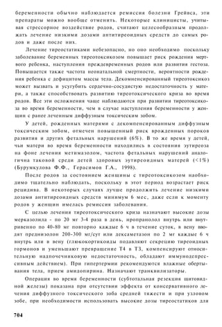 беременности обычно наблюдается ремиссия болезни Грейвса, эти
препараты можно вообще отменить. Некоторые клиницисты, учиты­
вая стрессорное воздействие родов, считают целесообразным продол­
жать лечение низкими дозами антитиреоидных средств до самых ро­
дов и даже после них.
    Лечение тиреостатиками небезопасно, но оно необходимо поскольку
заболевание беременных тиреотоксикозом повышает риск рождения мерт­
вого ребенка, наступления преждевременных родов или развития гестоза.
Повышается также частота неонатальной смертности, вероятности рожде­
ния ребенка с дефицитом массы тела. Декомненсированный тиреотоксикоз
может вызвать и усугубить сердечно-сосудистую недостаточность у мате­
ри, а также способствовать развитию тиреотоксического криза во время
родов. Все эти осложнения чаще наблюдаются при развитии тиреотоксико­
за во время беременности, чем в случае наступления беременности у жен­
щин с ранее леченным диффузным токсическим зобом.
    У детей, рожденных матерями с декомпенсированным диффузным
токсическим зобом, отмечен повышенный риск врожденных пороков
развития и других фетальных нарушений (6%). В то же время у детей,
чьи матери во время беременности находились в состояния эутиреоза
на фоне лечения метимазолом, частота фетальных нарушений анало­
гична таковой среди детей здоровых эутиреоидных матерей (<1%)
(Бурумкулова Ф.Ф., Герасимов Г.А., 1998).
    После родов за состоянием женщины с тиреотоксикозом наобхо-
димо тщательно наблюдать, поскольку в этот период возрастает риск
рецидива. В некоторых случаях лучше продолжить лечение низкими
дозами антитиреоидных средств минимум 6 м е с , даже если к моменту
родов у женщин имелась ремиссия заболевания.
    С целью лечения тиреотоксического криза назначают высокие дозы
мерказолила - по 20 мг 3-4 раза в день, нропранолол внутрь или внут­
ривенно по 40-80 мг повторно каждые 6 ч в течение суток, в вену вво­
дят преднизолон 200-300 мг/сут или дексаметазон по 2 мг каждые 6 ч
внутрь или в вену (глюкокортикоиды подавляют секрецию тиреоидных
гормонов и уменьшают превращение Т4 в ТЗ, компенсируют относи­
тельную надпочечниковую недостаточность, обладают иммунодепрес-
сивным действием). При гипертермии рекомендуются влажные оберты­
вания тела, прием амидопирина. Назначают транквилизаторы.
    Операция во время беременности (субтотальная резекция щитовид­
ной железы) показана при отсутствии эффекта от консервативного ле­
чения диффузного токсического зоба средней тяжести и при узловом
зобе, при необходимости использовать высокие дозы тиреостатиков для

704
 