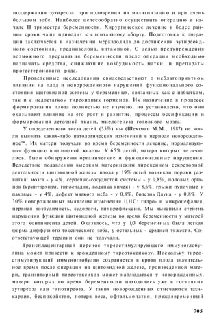 поддержания эутиреоза, при подозрении на малигнизацию и при очень
большом зобе. Наиболее целесообразно осуществить операцию в на­
чале II триместра беременности. Хирургическое лечение в более ран­
ние сроки чаще приводит к спонтанному аборту. Подготовка к опера­
ции заключается в назначении мерказолила до достижения эутиреоид-
ного состояния, преднизолона, витаминов. С целью предупреждения
возможного прерывания беременности после операции необходимо
назначать средства, с н и ж а ю щ и е возбудимость матки, и препараты
прогестеронового ряда.
    Проведенные исследования свидетельствуют о неблагоприятном
влиянии на плод и новорожденного нарушений функционального со­
стояния щитовидной железы у беременных, связанных как с избытком,
так и с недостатком тиреоидных гормонов. Их назначение в процессе
формирования плода полностью не изучено, но установлено, что они
оказывают влияние на его рост и развитие, процессы оссификации и
формирования легочной ткани, миелогенеза головного мозга.
    У определенного числа детей (35%) мы (Шехтман М.М., 1987) не мог­
ли выявить каких-либо патологических изменений в периоде новорожден­
ное™. Их матери получали во время беременности лечение, нормализую­
щее функцию щитовидной железы. У 6 5 % детей, матери которых не лечи­
лись, были обнаружены органические и функциональные нарушения.
Вследствие подавления высоким материнским тироксином секреторной
деятельности щитовидной железы плода у 19% детей возникли пороки раз­
вития: мозга - у 4%, сердечно-сосудистой системы - у 0,8%, половых орга­
нов (крипторхизм, гипоспадия, водянка яичек) - у 8,6%, грыжи пупочные и
паховые - у 4%, дефект мягкого неба - у 0,8%, болезнь Дауна - у 0,8%. У
30% новорожденных выявлены изменения ЦНС: гидро- и микроцефалия,
нервная возбудимость, судороги, гипорефлексия. Мы выяснили степень
нарушения функции щитовидной железы во время беременности у матерей
этого контингента детей. Оказалось, что у 1/3 беременных была легкая
форма диффузного токсического зоба, у остальных - средней тяжести. Со­
ответствующей терапии они не получали.
    Трансплацентарный перенос тиреостимулирующего иммуноглобу­
лина может привести к врожденному тиреотоксикозу. Поскольку тирео-
стимулирующий иммуноглобулин сохраняется в крови плода значитель­
ное время после операции на щитовидной железе, произведенной мате­
ри, транзиторный тиреотоксикоз может наблюдаться у новорожденных,
матери которых во время беременности находились уже в состоянии
эутиреоза или гипотиреоза. У таких новорожденных отмечаются тахи­
кардия, беспокойство, потеря веса, офтальмопатия, преждевременный


                                                                   705
 