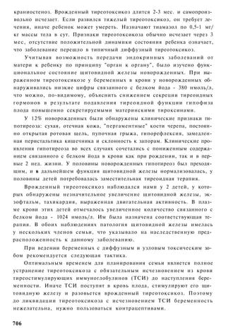краниостеноз. Врожденный тиреотоксикоз длится 2-3 мес. и самопроиз­
вольно исчезает. Если развился тяжелый тиреотоксикоз, он требует ле­
чения, иначе ребенок может умереть. Назначают тиамазол по 0,5-1 мг/
кг массы тела в сут. Признаки тиреотоксикоза обычно исчезает через 3
м е с , отсутствие положительной динамики состояния ребенка означает,
что заболевание перешло в типичный диффузный тиреотоксикоз.
    Учитывая возможность передачи эндокринных заболеваний от
матери к ребенку по принципу "орган к органу", было изучено функ­
циональное состояние щитовидной железы новорожденных. При вы­
раженном тиреотоксикозе у беременных в крови у новорожденных об­
наруживались низкие цифры связанного с белком йода - 380 нмоль/л,
что можно, по-видимому, объяснить снижением секреции тиреоидных
гормонов в результате подавления т и р е о и д н о й функции гипофиза
плода повышенно секретируемыми материнскими тироксинами.
    У 12% новорожденных были обнаружены клинические признаки ги­
потиреоза: сухая, отечная кожа, "пергаментные" кости черепа, постоян­
но открытая ротовая щель, пупочная грыжа, гипорефлексия, замедлен­
ная перистальтика кишечника и склонность к запорам. Клинические про­
явления гипотиреоза во всех случаях сочетались с пониженным содержа­
нием связанного с белком йода в крови как при рождении, так и в пер­
вые 2 нед. жизни. У половины новорожденных гипотиреоз был преходя­
щим, и в дальнейшем функция щитовидной железы нормализовалась, у
половины детей потребовалась заместительная тиреоидная терапия.
    Врожденный тиреотоксикоз наблюдался нами у 2 детей, у кото­
рых обнаружены незначительное увеличение щитовидной железы, эк­
зофтальм, тахикардия, выраженная двигательная активность. В плаз­
ме крови этих детей отмечалось увеличенное количество связанного с
белком йода - 1024 нмоль/л. Им была назначена соответствующая те­
рапия. В обоих наблюдениях патология щитовидной железы имелась
у нескольких членов семьи, что указывало на наследственную пред­
расположенность к данному заболеванию.
    При ведении беременных с диффузным и узловым токсическим зо­
бом рекомендуется следующая тактика.
    Оптимальным временем для планирования семьи является полное
устранение тиреотоксикоза с обязательным исчезновением из крови
тиреостимулирующих иммуноглобулинов (ТСИ) до наступления бере­
менности. Иначе ТСИ поступят в кровь плода, стимулируют его щи­
товидную железу и разовьется врожденный тиреотоксикоз. Поэтому
до ликвидации тиреотоксикоза с исчезновением ТСИ беременность
нежелательна, нужно пользоваться контрацептивами.


706
 