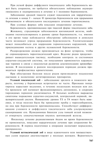 При легкой форме диффузного токсического зоба беременность мо­
жет быть сохранена, но требуется обязательное наблюдение акушера-
гинеколога и эндокринолога и лечение в 1 половине беременности.
    Заболевание средней тяжести служит показанием для хирургическо­
го лечения в конце I - начале II триместра беременности или прерывания
беременности и обязательного последующего лечения тиреотоксикоза.
    При узловых формах зоба показано оперативное лечение.
    Беременность противопоказана при тяжелой форме токсического зоба.
    Женщину, страдающую заболеванием щитовидной железы, необ­
ходимо госпитализировать в ранние сроки беременности, т.к. именно
в это время чаще наблюдается обострение заболевания и довольно
часто возникает угроза прерывания беременности. Госпитализация
может понадобиться для коррекции гормональных нарушений, при
присоединении гестоза и других осложнений беременности.
    Родоразрешение должно производиться на фоне эутиреоза, чтобы
не спровоцировать тиреотоксический криз. Ведение родов предусмат­
ривает выжидательную тактику; необходим контроль за состоянием
сердечно-сосудистой системы, по показаниям применяется кардиаль-
ная терапия в связи с опасностью развития декомпенсации кровообра­
щения. В последовом и раннем послеродовом периодах должна про­
водиться профилактика кровотечения.
    При обострении болезни после родов производится подавление
лактации и назначение антитиреоидных препаратов.
    Узловой токсический зоб - заболевание зрелого и пожилого воз­
раста, поэтому у беременных встречается не часто. Признаки гипер-
тиреоза нарастают медленно, в течение нескольких месяцев или лет.
Со временем зоб начинает функционировать автономно, и секреция
тиреоидных гормонов увеличивается. У больных особенно выражены
симптомы поражения сердечно-сосудистой, центральной нервной, пи­
щеварительной систем. Повышение уровня ТЗ и Т4 может быть неве­
лико, и тогда полезно было бы проведение пробы с тиреолиберином,
но она при беременности противопоказана. Способствует дифферен­
циации узлового и д и ф ф у з н о г о т о к с и ч е с к о г о зоба ультразвуковое
сканирование его. Пункционная биопсия узла тонкой иглой позволя­
ет отвергнуть злокачественную опухоль щитовидной железы.
    Поскольку лечение радиоактивным йодом во время беременности
не применяется, показано хирургическое лечение при сохранении бе­
ременности. В период подготовки к операции назначают мерказолил,
пропранолол.
   Узловой нетоксический зоб в виде одиночного или множествен­
ных узлов нередко диагностируют у молодых женщин. Вероятность

                                                                             707
 