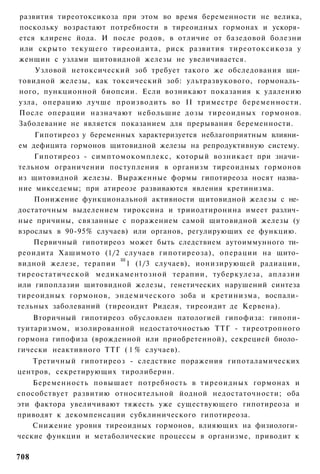 развития тиреотоксикоза при этом во время беременности не велика,
поскольку возрастают потребности в тиреоидных гормонах и ускоря­
ется клиренс йода. И после родов, в отличие от базедовой болезни
или скрыто текущего тиреоидита, риск развития тиреотоксикоза у
женщин с узлами щитовидной железы не увеличивается.
    Узловой нетоксический зоб требует такого же обследования щи­
товидной железы, как токсический зоб: ультразвукового, гормональ­
ного, пункционной биопсии. Если возникают показания к удалению
узла, операцию лучше производить во II триместре беременности.
После операции назначают небольшие дозы тиреоидных гормонов.
Заболевание не является показанием для прерывания беременности.
    Гипотиреоз у беременных характеризуется неблагоприятным влияни­
ем дефицита гормонов щитовидной железы на репродуктивную систему.
    Гипотиреоз - симптомокомплекс, который возникает при значи­
тельном ограничении поступления в организм тиреоидных гормонов
из щитовидной железы. Выраженные формы гипотиреоза носят назва­
ние микседемы; при атиреозе развиваются явления кретинизма.
    Понижение функциональной активности щитовидной железы с не­
достаточным выделением тироксина и трииодтиронина имеет различ­
ные причины, связанные с поражением самой щитовидной железы (у
взрослых в 90-95% случаев) или органов, регулирующих ее функцию.
    Первичный гипотиреоз может быть следствием аутоиммунного ти­
реоидита Хашимото (1/2 случаев гипотиреоза), операции на щито­
                        ш
видной железе, терапии 1 (1/3 случаев), ионизирующей радиации,
тиреостатической медикаментозной терапии, туберкулеза, аплазии
или гипоплазии щитовидной железы, генетических нарушений синтеза
тиреоидных гормонов, эндемического зоба и кретинизма, воспали­
тельных заболеваний (тиреоидит Риделя, тиреоидит де Кервена).
    Вторичный гипотиреоз обусловлен патологией гипофиза: гипопи-
туитаризмом, изолированной недостаточностью ТТГ - тиреотропного
гормона гипофиза (врожденной или приобретенной), секрецией биоло­
гически неактивного ТТГ ( 1 % случаев).
   Третичный гипотиреоз - следствие поражения гипоталамических
центров, секретирующих тиролиберин.
    Беременность повышает потребность в тиреоидных гормонах и
способствует развитию относительной йодной недостаточности; оба
эти фактора увеличивают тяжесть уже существующего гипотиреоза и
приводят к декомпенсации субклинического гипотиреоза.
    Снижение уровня тиреоидных гормонов, влияющих на физиологи­
ческие функции и метаболические процессы в организме, приводит к

708
 