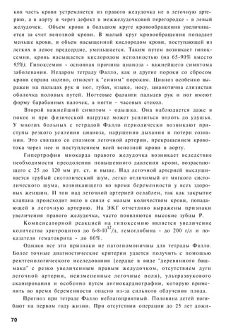 ков часть крови устремляется из правого желудочка не в легочную арте­
рию, а в аорту и через дефект в межжелудочковой перегородке - в левый
желудочек. Объем крови в большом круге кровообращения увеличива­
ется за счет венозной крови. В малый круг кровообращения попадает
меньше крови, и объем насыщенной кислородом крови, поступающей из
легких в левое предсердие, уменьшается. Таким путем возникает гипок-
семия, кровь насыщается кислородом неполностью (на 65-90% вместо
95%). Гипоксемия - основная причина цианоза - важнейшего симптома
заболевания. Недаром тетраду Фалло, как и другие пороки со сбросом
крови справа налево, относят к "синим" порокам. Цианоз особенно вы­
ражен на пальцах рук и ног, губах, языке, носу, цианотична слизистая
оболочка половых путей. Ногтевые фаланги пальцев рук и ног имеют
форму барабанных палочек, а ногти - часовых стекол.
    Второй важнейший симптом - одышка. Она наблюдается даже в
покое и при физической нагрузке может усилиться вплоть до удушья.
У многих больных с тетрадой Фалло периодически возникают при­
ступы резкого усиления цианоза, нарушения дыхания и потери созна­
ния. Это связано со спазмом легочной артерии, прекращением крово­
тока через нее и поступлением всей венозной крови в аорту.
    Гипертрофия миокарда правого желудочка возникает вследствие
необходимости преодоления повышенного давления крови, возрастаю­
щего с 25 до 120 мм рт. ст. и выше. Над легочной артерией выслуши­
вается грубый систолический шум, легко отличимый от мягкого систо­
лического шума, возникающего во время беременности у всех здоро­
вых женщин. II тон над легочной артерией ослаблен, так как закрытие
клапана происходит вяло в связи с малым количеством крови, попада­
ющей в легочную артерию. На ЭКГ отчетливо выражены признаки
увеличения правого желудочка, часто появляются высокие зубцы Р.
    Компенсаторной реакцией на гипоксемию является увеличение
                                 12
количества эритроцитов до 6-8-10 /л, гемоглобина - до 200 г/л и по­
казателя гематокрита - до 60%.
    Однако все эти признаки не патогномоничны для тетрады Фалло.
Более точные диагностические критерии удается получить с помощью
рентгенологического исследования (сердце в виде "деревянного баш­
мака" с резко увеличенным правым желудочком, отсутствием дуги
легочной артерии, неизмененные легочные поля), ультразвукового
сканирования и особенно путем ангиокардиографии, которую приме­
нять во время беременности опасно из-за сильного облучения плода.
    Прогноз при тетраде Фалло неблагоприятный. Половина детей поги­
бают на первом году жизни. При отсутствии операции до 25 лет дожи-

70
 