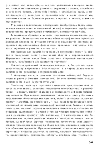 у. нетению всех видов обмена веществ, утилизации кислорода тканя­
ми, снижению активности различных ферментных систем, газообмена
и основного обмена. Замедление синтеза и катаболизма белка, а так­
же процесса его выделения из организма ведет к значительному уве­
личению продуктов белкового распада в органах и тканях, в коже и
мускулатуре.
    У женщин с гипотиреозом: врожденным, приобретенным (после опера­
тивного вмешательства на щитовидной железе) и вторичным церебрально-
гипофизарного происхождения беременность наблюдается не часто.
    Генеративная функция у женщин, страдающих гипотиреозом, рез­
ко угнетена. Значительное снижение обменно-трофических процессов
оказывает влияние на функцию яичников: наблюдается задержка со­
зревания премордиальных фолликулов, происходит нарушение про­
цесса овуляции и развития желтого тела.
    Нелеченный или некомпенсированный гипотиреоз влияет на зача­
тие и увеличивает частоту спонтанных абортов и мертворождений.
Нарушение зачатия может быть следствием вторичной гиперпролак-
тинемии, вызывающей ановуляторное состояние.
    Некомпенсированный гипотиреоз приводит к бесплодию, преж­
девременному прерыванию беременности, а в случае донашивания
беременности рождаются неполноценные дети.
    В литературе имеются описания отдельных наблюдений беремен­
ности и родов у больных микседемой. Во всех наблюдениях исходы
беременности были неблагополучными.
    Поскольку рецепторы тиреоидных гормонов присутствуют практи­
чески во всех тканях, симптомы гипотиреоза многочисленны и разнооб­
разны. Их тяжесть зависит от степени и длительности дефицита тиреоид­
ных гормонов. При недавно развившемся гипотиреозе, даже у больных с
выраженными биохимическими сдвигами, тяжесть симптомов сильно ва­
рьирует. Например, на протяжении 2-4 нед. после тиреоидэктомии (про­
изведенной по поводу рака щитовидной железы) одни больные в отсут­
ствие заместительной терапии тиреоидными гормонами испытывают тя­
желейшее недомогание, а другие с тем же уровнем тиреоидных гормо­
нов в сыворотке чувствуют себя нормально. Это справедливо и для бе­
ременных или недавно родивших женщин с непродолжительным гипоти­
реозом. Клиническая картина гипотиреоза обусловлена уменьшением
влияния тиреоидных гормонов на обмен вешеств, снижением активности
всех обменных процессов. При недостаточной компенсации гипотиреоза
беременные женщины жалуются на вялость, снижение работоспособнос­
ти, медлительность, сонливость, зябкость, прибавку веса, упорные за-


                                                                 709
 