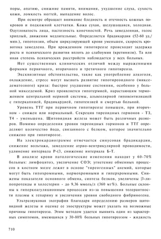 поры, апатию, снижние памяти, внимания, ухудшение слуха, сухость
 кожи, ломкость ногтей, выпадение волос.
     При осмотре обращает внимание бледность и отечность кожных по­
 кровов и подкожной клетчатки. Кожа сухая, шелушащаяся, холодная.
 Одутловатость лица, пастозность конечностей. Речь замедленная, голос
 хриплый, движения медлительные. Определяется брадикардия (52-60 уд./
 мин.), гипотензия, объем циркулирующей крови уменьшен, скорость кро­
 вотока замедлена. При врожденном гипотиреозе происходит задержка
 роста и психического развития вплоть до слабоумия (кретинизм). Та или
иная степень психических расстройств наблюдается у всех больных.
     Н е т с у щ е с т в е н н ы х клинических отличий между выраженными
формами первичного, вторичного и третичного гипотиреоза.
     Эксквизитные обстоятельства, такие как употребление алкоголя,
охлаждение, стресс могут вызвать развитие гипотиреоидного (миксе-
дематозного) криза: быстрое ухудшение состояния, особенно у боль­
ной микседемой. Криз проявляется гипотермией, нарастающим тормо­
жением центральной нервной системы, альвеолярной гиповентиляцией
с гиперкапнией, брадикардией, гипотензией и смертью больной.
     Уровень ТТГ при первичном гипотиреозе повышен, при вторич­
ном - снижен или нормальный. Секреция тиреоидных гормонов - ТЗ,
Т4 - уменьшена. Щитовидная железа может быть различных разме­
ров. Помимо определения уровня тиреоидных гормонов и ТТГ опре­
деляют количество йода, связанного с белком, которое значительно
снижено при гипотиреозе.
    Н а э л е к т р о к а р д и о г р а м м е отмечается с и н у с о в а я б р а д и к а р д и я ,
снижение вольтажа, замедление атрио-вентрикулярной проводимости,
удлинение интервала Р-(3, снижение интервала Б-Т.
    В анализе крови п а т о л о г и ч е с к и е и з м е н е н и я находят у 60-70%
больных: лимфоцитоз, увеличение СОЭ; угнетение обменных процес­
сов в костном мозге лежит в основе "тиреогенных" анемий, которые
могут быть гипохромными, нормохромными и гиперхромными. Сни­
жены показатели основного обмена, синтеза белков, увеличены |3-ли-
попротеиды и холестерин - до 9,36 ммоль/л (360 мг%). Больные склон­
ны к гиперкоагуляционным процессам из-за повышения толерантнос­
ти плазмы к гепарину и увеличения уровня свободного фибриногена.
    Ультразвуковая эхография благодаря определению размеров щито­
видной железы и оценке ее эхоструктуры может указать на возможные
причины гипотиреоза. Этим методом удается выявить один из характер­
ных симптомов, имеющихся у 30-80% больных гипотиреозом - жидкость


710
 