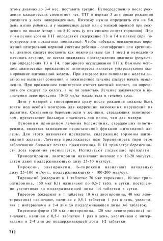 этому диагноз до 3-4 мес. поставить трудно. Непосредственно после рож­
дения классических симптомов нет. ТТГ в первые 3 дня после рождения
увеличен у всех новорожденных. Поэтому нужно определять его на 5-6
день жизни ребенка, а у маловесных детей или с низкой оценкой при рож­
дении по шкале Апгар - на 8-10 день (у них снижен синтез гормонов). При
повышении уровня ТТГ определяют содержание ТЗ и Т4 в плазме (при ги­
потиреозе эти показатели понижены). Чтобы избежать неизлечимых пора­
жений центральной нервной системы ребенка - олигофрении или кретиниз­
ма, диагноз следует поставить как можно раньше (до 1 мес.) и немедленно
начинать лечение, не всегда дожидаясь подтверждения диагноза (результа­
тов определения ТЗ и Т4, повторного исследования ТТГ). Важным мето­
дом диагностики врожденного гипотиреоза является ультразвуковое ска­
нирование щитовидной железы. При атиреозе или гипоплазии железы ди­
агноз не вызывает сомнений и пожизненное лечение следует начать немед­
ленно. При врожденном гипотиреозе отстает костный возраст, но опреде­
лять его следует по колену, а не по запястью. Лечение заключается в на­
значении левотироксина 10-15 мг/кг массы тела в течение года.
    Дети у матерей с гипотиреозом сразу после рождения должны быть
взяты иод особый контроль для коррекции возможных нарушений их
развития. Сохранение беременности у женщин, страдающих гипотирео­
зом, представляет большую опасность для плода, чем для матери.
    Основным принципом лечения беременных, страдающих гипоти­
реозом, является замещение недостаточной функции щитовидной же­
лезы. Для этого назначают препараты, содержащие гормоны щито­
видной железы. Лечение продолжается всю беременность (при этом
заболевании больные лечатся пожизненно). В 111 триместре беременно­
сти доза гормонов уменьшается. Используют следующие препараты:
    Трииодтиронин, лиотиронии назначают вначале по 10-20 мкг/сут.,
затем дают поддерживающую дозу 25-50 мкг/сут.
    Т и р о к с и н , э л ь т и р о к с и н , Ь-тироксин назначают н а ч а л ь н у ю
дозу 25-100 мг/сут., поддерживающую - 100-200 мкг/сут.
    Тиреокомб (содержит в 1 таблетке 70 мкг тироксина, 10 мкг трии-
одтиронина, 150 мкг К1) назначают по 0,5-2 табл. в сутки, постепен­
но увеличивая до поддерживающей дозы 1-4 таблетки в сутки.
    Тиреотом (содержит в 1 таблетке 10 мкг лиотиронина, 40 мкг лево­
тироксина) назначают, начиная с 0,5-1 таблетки 1 раз в день, увеличи­
вая с интервалами в 2-4 дня до поддерживающей дозы 3-6 таблеток.
    Тиреотом-форте (30 мкг лиотиронина, 120 мкг левотироксина) на­
значают, начиная с 0,5-1 таблетки 1 раз в день, увеличивая с интер­
валами в 2-4 дня до поддерживающей дозы 1-2 таблетки.

712
 