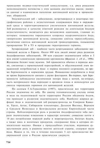 проведение медико-генетической консультации, т.к. риск рождения
неполноценного потомства у этих женщин достаточно высок; имеют­
ся данные о взаимосвязи патологии щитовидной железы и хромосом­
ных аберраций.
    Э н д е м и ч е с к и й зоб - заболевание, встречающееся в некоторых гео­
графических районах с недостаточным содержанием йода в окружаю­
щей среде и характеризующееся увеличением щитовидной железы.
Зоб развивается в качестве ответной реакции на длительную йодную
недостаточность; включается ряд механизмов адаптации, главные из
которых: п о в ы ш е н и е тиреоидного клиренса неорганического йода,
гиперплазия щитовидной железы, снижение синтеза тиреоглобулина,
увеличение синтеза щитовидной железой трииодтиронина, повышение
превращения Т4 в ТЗ и продукции тиреотропного гормона.
    Эутиреоидный зоб - наиболее часто встречающееся заболевание щи­
товидной железы в Европе. Около 800 млн людей имеют риск развития
йоддефицитных заболеваний, 190 млн страдают эндемическим зобом и 3
млн имеют клинические проявления кретинизма (Ыашпап .1. еХ а1., 1996).
Женщины болеют чаще мужчин. Зоб проявляется обычно в периоды жиз­
ни, связанные с гормональной перестройкой, и обусловленной этим по­
вышенной потребностью в йоде: в период полового созревания, во вре­
мя беременности и кормления грудью. Повышение потребности в йоде
во время беременности связано с двумя факторами. Во-первых, при бере­
менности наблюдается увеличенная потеря йода с мочой, во-вторых,
часть материнского йода переходит в организм плода и используется для
синтеза тиреоидных гормонов его щитовидной железой.
     По данным Г.А.Герасимова (1997), практически вся территория
России эндемична по зобу. По своему геохимическому составу почва
и вода на подавляющей части территории России обеднены йодом,
что приводит к развитию эндемического зоба. Наиболее широко де­
фицит йода и эндемический зоб распространены на Северном Кавка­
зе, Урале, Алтае, Сибирском плоскогорье, Дальнем Востоке, Верхнем
и Среднем П о в о л ж ь е и Ц е н т р а л ь н о м р е г и о н е Е в р о п е й с к о й части
страны. Неблагоприятную роль в развитии йоддефицитного зоба сыг­
рали значительные изменения в характере питания: снижение почти в
10 раз потребления морской рыбы и морепродуктов, богатых йодом,
а также мяса и молочных продуктов, содержание йода в которых от­
носительно высоко. Овощи с приусадебных участков, играющие су­
щественную роль в рационе многих жителей страны, содержат мало
йода. Важно и то, что в течение последних 5 лет производство йо­
дированной соли в России практически свернуто.


714
 