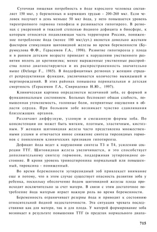 Суточная пищевая потребность в йоде взрослого человека состав­
ляет 150 мкг, у беременных и кормящих грудью - 200-260 мкг. Если че­
ловек получает в день меньше 50 мкг йода, у него повышается уровень
тиреотропного гормона гипофиза и развивается гипотиреоз. В регио­
нах с умеренной и тяжелой степенью йодного дефицита в биосфере, к
которым относится подавляющая часть территории России, понижен­
ное потребление йода (менее 100 мкг/сут.) является довольно жестким
фактором стимуляции щитовидной железы во время беременности (Бу-
румкулова Ф.Ф., Герасимов Г.А., 1998). Развитие гипотиреоза у плода
и в раннем детском возрасте приводит к нарушению умственного раз­
вития вплоть до кретинизма; менее выраженные умственные расстрой­
ства плохо диагностируются и их распространенность значительно
выше (Delange F., 1985). В йоддефицитных регионах у женщин страда­
ет репродуктивная функция, увеличивается количество выкидышей и
мертворождений. В этих районах повышена перинатальная и детская
смертность (Герасимов Г.А., Свириденко Н.Ю., 1997).
    Клиническая картина определяется величиной зоба, ее формой и
функциональным состоянием. Больных беспокоят общая слабость, по­
вышенная утомляемость, головные боли, неприятные ощущения в об­
ласти сердца. П р и б о л ь ш о м зобе в о з н и к а е т чувство с д а в л и в а н и я
близлежащих органов.
    Различают диффузную, узловую и смешанную формы зоба. По
консистенции он может быть мягким, плотным, эластичным, кистоз-
ным. У женщин щитовидная железа часто представлена множествен­
ными узлами и отмечается явное снижение синтеза тиреоидных гормо­
нов с появлением клинических признаков гипотиреоза.
    Дефицит йода ведет к нарушению синтеза ТЗ и Т4, усилению сек­
реции ТТГ. Щитовидная железа увеличивается, и это способствует
дополнительному синтезу гормонов, поддерживая эутиреоидное со­
стояние. В крови уровень трииодтиронина нормальный или повышен­
ный, тироксина - пониженный.
    Во время беременности эутиреоидный зоб привлекает внимание
еще и потому, что в этом случае существует опасность развития зоба у
ребенка, поскольку обеспечение йодом щитовидной железы плода про­
исходит исключительно за счет матери. В связи с этим достаточное по­
требление йода матерью играет важную роль во время беременности.
    Беременность ограничивает резервы йода и приводит к состоянию
относительной йодной недостаточности. Эта ситуация чревата послед­
ствиями как для матери, так и для плода. У матерей формирование зоба
возникает в результате повышения ТТГ (в пределах нормального диапа-

                                                                                 715
 