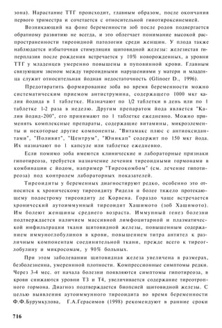 зона). Нарастание ТТГ происходит, главным образом, после окончания
первого триместра и сочетается с относительной гииотироксинемией.
    Возникающий на фоне беременности зоб после родов подвергается
обратному развитию не всегда, и это облегчает понимание высокой рас­
пространенности тиреоидной патологии среди женщин. У плода также
наблюдается избыточная стимуляция щитовидной железы: железистая ги­
перплазия после рождения встречается у 10% новорожденных, а уровни
ТТГ у младенцев умеренно повышены в пуповинной крови. Главным
связующим звеном между тиреоидными нарушениями у матери и младен­
ца служит относительная йодная недостаточность (Glinoer D., 1996).
    Предотвратить формирование зоба во время беременности можно
систематическим приемом антиструмина, содержащего 1000 мкг ка­
лия йодида в 1 таблетке. Назначают по 1/2 таблетки в день или по 1
таблетке 1-2 раза в неделю. Другим препаратом йода является "Ка­
лия йодид-200", его принимают по 1 таблетке ежедневно. Можно при­
менять комплексные препараты, содержащие витамины, микроэлемен­
ты и некоторые другие компоненты. "Витамакс плюс с антиоксидан-
тами", "Поливит", "Центрум", " Ю н и к а п " содержит по 150 мкг йода.
Их назначают по 1 капсуле или таблетке ежедневно.
    Если помимо зоба имеются клинические и лабораторные признаки
гипотиреоза, требуется назначение лечения тиреоидными гормонами в
комбинации с йодом, например "Тиреокомбом" (см. лечение гипоти­
реоза) под контролем лабораторных показателей.
    Т и р е о и д и т ы у беременных диагностируют редко, особенно это от­
носится к хроническому тиреоидиту Риделя и более тяжело протекаю­
щему подострому тиреоидиту де Корвена. Гораздо чаще встречается
хронический аутоиммунный тиреоидит Хашимото (зоб Хашимото).
Им болеют женщины среднего возраста. И м м у н н ы й генез болезни
подтверждается наличием массивной лимфоцитарной и плазматичес­
кой инфильтрации ткани щитовидной железы, повышенным содержа­
нием иммуноглобулинов в крови, повышением титра антител к раз­
личным компонентам соединительной ткани, прежде всего к тиреог-
лобулину и микросомам, у 90% больных.
    При этом заболевании щитовидная железа увеличена в размерах,
безболезненна, умереннной плотности. Компрессионные симптомы редки.
Через 3-4 мес. от начала болезни появляются симптомы гипотиреоза, в
крови снижаются уровни ТЗ и Т4, увеличивается содержание тиреотроп-
ного гормона. Диагноз подтверждается биопсией щитовидной железы. С
целью выявления аутоиммунного тиреоидита во время беременности
Ф.Ф.Бурумкулова, Г.А.Герасимов (1998) рекомендуют в ранние сроки

716
 