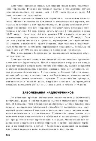 Хотя через несколько недель или месяцев после начала послеродо­
вого тиреоидита функция щитовидной железы в большинстве случаев
восстанавливается, не менее, чем у 2 5 % таких больных через 2-4
года развивается гипотиреоз.
    Лечение проводится только при выраженных клинических проявле­
ниях. Многие женщины не нуждаются в заместительной терапии, по­
скольку гипотиреоз у них непродолжителен. В случае появления отчет­
ливых симптомов или при сохранении биохимических признаков гипо­
тиреоза в течение 4-6 нед. можно начать лечение Ь-тироксином в дозах
50-75 мкг/сут. Если через 4-6 нед. уровень ТТГ в сыворотке останется
повышенным, дозу Ь-тироксина следует увеличить на 25 мкг/сут. Если
же этот уровень окажется в пределах, характерных для тиреотоксико­
за, лечение Ь-тироксином нужно отменить. Всех больных с послеродо­
вым тиреоидитом необходимо периодически обследовать, поскольку не
менее чем у 20-35% из них развивается постоянный гипотиреоз.
    При последующих беременностях послеродовый тиреоидит обыч­
но повторяется.
    Злокачественные опухоли щитовидной железы являются противопо­
казанием для беременности. После перенесенной операции по поводу
рака щитовидной железы беременность нежелательна, однако консилиум
в составе эндокринолога, онколога, акушера, если нет метастазов, мо­
жет разрешить беременность. В этом случае за больной требуется внима­
тельное наблюдение и лечение, как и вне беременности, максимально пе­
реносимыми дозами тиреоидных гормонов. У родильниц эти препараты,
принимаемые в высоких дозах, нарушают лактацию, ее приходится
подавлять парлоделом (по 2,5 мг 2-3 раза в день в течение 5-10 дней).


             ЗАБОЛЕВАНИЯ НАДПОЧЕЧНИКОВ
    До недавнего времени заболевания надпочечников у беременных
встречались редко и сопровождались высокой материнской смертнос­
тью. В последние годы применение современных методов терапии этих
тяжелых эндокринных заболеваний способствует восстановлению нару­
шенной репродуктивной функции и уменьшению числа тяжелых ослож­
нений беременности у этих больных. Установлена существенная роль
гормонов коры надпочечников в обменных и адаптационных процес­
сах при развивающейся беременности и в родах. Многочисленные ис­
следования содержания кортикостероидов в крови, экскреции гормо­
нов и их метаболитов с мочой у беременных указывают на возраста­
ние уровня гормонов коры надпочечников в этих средах.

718
 