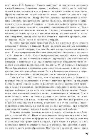 вают лишь 2 5 % больных. Смерть наступает от нарушения мозгового
кровообращения (сгущение крови, тромбозы), реже - от острой сер­
дечной недостаточности или асфиксии во время одного из приступов.
Правожелудочковая недостаточность плохо поддается лечению сер­
дечными гликозидами. Хирургическое лечение, производимое с помо­
щью аппарата искусственного кровообращения, заключается в устра­
нении стеноза легочной артерии и ушивании дефекта межжелудочко­
вой перегородки, иногда с п о м о щ ь ю синтетической заплаты. Чаще
применяют паллиативные операции с целью увеличения кровотока в
системе легочной артерии: анастомоз между подключичной и легоч­
ной артериями, между нисходящей аортой и легочной артерией, меж­
ду верхней полой веной и легочной артерией.
    Во время беременности возрастает ОЦК, но минутный объем правого
желудочка у больных с тетрадой Фалло не может увеличиться вследствие
стеноза легочной артерии, что способствует прогрессированию гипоксе-
мии. У неоперированных больных материнская смертность достигает
13,7%, детская -35,5%. После хирургического лечения порока прогноз
улучшается, но мы наблюдали больную, перенесшую две паллиативные
операции и погибшую в 35 нед. беременности от преждевременной от­
слойки нормально расположенной плаценты. У 1/3 больных с тетрадой
Фалло беременность прерывается спонтанно, по-видимому, в связи с недо­
статком кислородного обеспечения. Дети у большинства женщин с тетра­
дой Фалло рождаются с малой массой тела и отстают в развитии.
    С М и г п а ^ а п (1985) считает, что основные проблемы у больных с
тетрадой Фалло заключаются в стенозе легочной артерии, приводящем
к сбросу крови справа налево и развитию цианоза центральной приро­
ды, а также в снижении периферического сосудистого сопротивления,
которое наблюдается по мере прогрессирования беременности. Резуль­
татом этих изменений являются цианоз, полицитемия и гипоксия. Это, в
свою очередь, может не только ухудшить состояние матери, но и со­
здать опасность для плода. Наиболее опасны для больных родовой акт
и ранний послеродовой период, поскольку они очень склонны небла­
гоприятно реагировать на любое изменение состояния, при котором
уменьшаются возврат венозной крови или сердечный выброс.
    Сложным остается решение вопроса о методе родоразрешения боль­
ных с тетрадой Фалло. Из-за недостаточности поступления крови в сис­
тему легочной артерии коэффициент использования кислорода понижен
и снижается при физической нагрузке, в том числе и в родах, так как
вентиляция легких возрастает в большей степени, чем кровоток в систе­
ме малого круга кровообращения. Поступление венозной крови через

                                                                    71
 