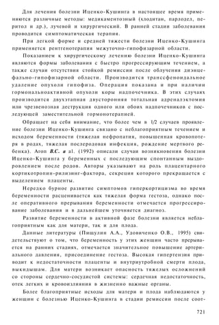 Для лечения болезни Иценко-Кушинга в настоящее время приме­
няются различные методы: медикаментозный (хлодитан, парлодел, пе-
ритол и др.), лучевой и хирургический. В ранней стадии заболевания
проводится симптоматическая терапия.
       При легкой форме и средней тяжести болезни Иценко-Кушинга
применяется рентгенотерапия межуточно-гипофизарной области.
       Показанием к хирургическому лечению болезни Иценко-Кушинга
являются формы заболевания с быстро прогрессирующим течением, а
также случаи отсутствия стойкой ремиссии после облучения диэнце-
фально-гипофизарной области. Производится т р а н с с ф е н о и д а л ь н о е
у д а л е н и е о п у х о л и г и п о ф и з а . О п е р а ц и я п о к а з а н а и при н а л и ч и и
гормональноактивной опухоли коры надпочечника. В этих случаях
производится двухэтапная двусторонняя тотальная адреналэктомия
или чрезвенозная деструкция одного или обоих надпочечников с пос­
ледующей заместительной гормонотерапией.
    Обращает на себя внимание, что более чем в 1/2 случаев проявле­
ние болезни Иценко-Кушинга связано с неблагоприятным течением и
исходом беременности (тяжелая нефропатия, повышенная кровопоте-
ря в родах, тяжелая послеродовая инфекция, рождение мертвого ре­
бенка). Агоп В.С. а а1. (1992) описали случаи возникновения болезни
Иценко-Кушинга у беременных с последующим спонтанным выздо­
ровлением после родов. Авторы указывают на роль плацентарного
кортикотропин-рилизинг-фактора, секреция которого прекращается с
выделением плаценты.
    Нередко бурное развитие симптомов гиперкортицизма во время
беременности расценивается как тяжелая форма гестоза, однако пос­
ле оперативного прерывания беременности отмечается прогрессиро-
вание заболевания и в дальнейшем уточняется диагноз.
    Развитие беременности в активной фазе болезни является небла­
гоприятным как для матери, так и для плода.
    Данные литературы (Пищулин А.А., Удовиченко О.В., 1995) сви­
детельствуют о том, что беременность у этих женщин часто прерыва­
ется на ранних стадиях, отмечается значительное повышение артери­
ального давления, присоединение гестоза. Высокая гипертензия при­
водит к недостаточности плаценты и внутриутробной смерти плода,
выкидышам. Для матери возникает опасность тяжелых осложнений
со стороны сердечно-сосудистой системы: сердечная недостаточность,
отек легких и кровоизлияния в жизненно важные органы.
   Более благоприятные исходы для матери и плода наблюдаются у
женщин с болезнью Иценко-Кушинга в стадии ремиссии после соот-

                                                                                              721
 