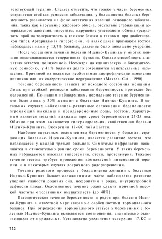 ветствующей терапии. Следует отметить, что только у части беременных
сохраняется стойкая ремиссия заболевания, у большинства больных бере­
менность развивается на фоне остаточных явлений основного заболева­
ния, таких как нарушение жирового обмена, отсутствие стабилизации ар­
териального давления, гирсутизм, нарушение углеводного обмена (резуль­
таты проб на толерантность к глюкозе близки к таковым при диабетичес­
ком типе). Артериальная гипертензия, не являющаяся признаком гестоза,
наблюдалась нами у 13,3% больных, давление было повышено умеренно.
    После успешного лечения болезни Иценко-Кушинга у многих жен­
щин восстанавливается генеративная функция. Однако способность к за­
чатию остается пониженной. Несмотря на клиническую и биохимичес­
кую ремиссию, у 4 1 % больных долго сохраняются менструальные нару­
шения. Причиной их являются необратимые дистрофические изменения
яичников или их склеротическое перерождение (Макеев С.А., 1990).
    Течение беременности зависит от исходного состояния женщины.
Лишь при стойкой ремиссии заболевания беременность протекает без
осложнений. По нашим наблюдениям, нормальное течение беременно­
сти было лишь у 3 0 % женщин с болезнью Иценко-Кушинга. В ос­
тальных случаях наблюдались различные осложнения беременности:
угрожающий выкидыш и преждевременные роды, гестозы. Характер­
ным является поздний выкидыш при сроке беременности 23-25 нед.
Обычно при этом выявляется гиперандрогения, свойственная болезни
Иценко-Кушинга. Экскреция 17-КС повышается.
    Наиболее серьезным осложнением беременности у больных, стра­
дающих болезнью Иценко-Кушинга, является развитие гестоза, что
наблюдается у каждой третьей больной. Симптомы нефропатии появ­
ляются в относительно ранние сроки беременности. У таких беремен­
ных наблюдаются высокая гипертензия, отеки, протеинурия. Тяжелое
течение гестоза требует проведения комплексной интенсивной тера­
пии и в некоторых случаях досрочного родоразрешения.
    Течение родового процесса у большинства женщин с болезнью
Иценко-Кушинга бывает осложненным: часто наблюдается развитие
упорной слабости родовых сил, нефропатии в родах, внутриутробной
асфиксии плода. Осложненное течение родов служит причиной высо­
кой частоты оперативных вмешательств (до 40%).
    Патологическое течение беременности и родов при болезни Ицен­
ко-Кушинга в известной мере связано с особенностями гормонального
баланса. При определении гормонального статуса у беременных с бо­
лезнью Иценко-Кушинга выявляются соотношения, значительно отли­
чающиеся от нормальных. Установлено увеличение экскреции 17-КС и

722
 