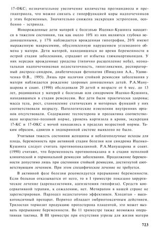 17-ОКС; незначительное увеличение количества прегнандиола и пре-
гнантриола, что можно связать с гиперфункцией коры надпочечников
у этих беременных. Значительно снижена экскреция эстрогенов, осо­
бенно - эстриола.
     Новорожденные дети матерей с болезнью Иценко-Кушинга находят­
ся в тяжелом состоянии, так как около 10% из них являются глубоко не­
доношенными, у 17% наблюдается врожденная гипотрофия, 20% имеют
выраженную макросомию, обусловленную нарушением углеводного об­
мена у матери. Дети матерей, находившихся во время беременности в
острой стадии заболевания, страдают от избытка глюкокортикоидов. У
них нередки врожденные уродства (типично расщепление неба), неона-
тальная надпочечниковая недостаточность, гипогликемия, респиратор­
ный дистресс-синдром, диабетическая фетопатия (Пищулин А.А., Удови­
ченко О.В., 1995). Лишь при наличии стойкой ремиссии заболевания у
матери наблюдается рождение здоровых доношенных детей. Р.А.Ману-
шарова и соавт. (1990) обследовали 20 детей в возрасте от 6 мес. до 13
лет, родившихся у матерей с болезнью или синдромом Иценко-Кушинга,
находившихся в стадии ремсиссии. Все дети были практически здоровы;
масса тела, рост, становление статических и моторных функций у них
соответствовали возрасту. Патологические изменения внутренних орга­
нов отсутствовали. Содержание тестостерона и пролактина соответство­
вало возрастно-половой норме, уровень кортизола в крови, экскреция
17-КС и 17-ОКС с мочой находились в пределах возрастной нормы. Та­
ким образом, сдвигов в эндокринной системе выявлено не было.
    Учитывая тяжесть состояния женщины и неблагополучные исходы для
плода, беременность при активной стадии болезни или синдрома Иценко-
Кушинга следует считать противопоказанной. Р.А.Манушарова и соавт.
(1990) считают, что беременность противопоказана и в стадии неполной
клинической и гормональной ремиссии заболевания. Продолжение беремен­
ности допустимо лишь при состоянии стойкой ремиссии, достигнутой соот­
ветствующим лечением. При этом специфическое лечение не требуется.
    В активной фазе болезни рекомендуется прерывание беременности.
Если больная отказывается от него, то в I триместре показано хирурги­
ческое лечение (адреналэктомия, аденэктомия гипофиза). Средств кон­
сервативной терапии, к сожалению, нет. Метирапон в нашей стране не
зарегистрирован. Парлодел недостаточно эффективен. Хлодитан - высо­
котоксичный препарат. Перитол обладает эмбриотоксичным действием.
Трилостан тормозит продукцию прогестерона плацентой, это может выз­
вать прерывание беременности. Во 11 триместре также возможна опера­
тивная тактика. В III триместре при отсутствии угрозы для жизни матери

                                                                  723
 