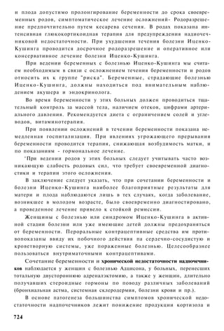 и плода допустимо пролонгирование беременности до срока своевре­
менных родов, симптоматическое лечение осложнений- Родоразреше­
ние предпочтительно путем кесарева сечения. В родах показана ин­
тенсивная глюкокортикоидная терапия для предупреждения надиочеч-
никовой недостаточности. При ухудшении течения болезни Иценко-
Кушинга проводится досрочное родоразрешение и оперативное или
консервативное лечение болезни Иценко-Кушинга.
     При ведении беременных с болезнью Иценко-Кушинга мы счита­
ем необходимым в связи с осложнением течения беременности и родов
относить их к группе " р и с к а " . Беременные, страдающие болезнью
И ц е н к о - К у ш и н г а , д о л ж н ы находиться под внимательным наблю­
дением акушера и эндокринолога.
    Во время беременности у этих больных должен проводиться тща­
тельный контроль за массой тела, наличием отеков, цифрами артери­
ального давления. Рекомендуется диета с ограничением солей и угле­
водов, витаминотерапия.
    При появлении осложнений в течении беременности показана не­
медленная госпитализация. При явлениях угрожающего прерывания
беременности проводится терапия, снижающая возбудимость матки, и
по показаниям - гормональное лечение.
   ^При ведении родов у этих больных следует учитывать часто воз­
никающую слабость родовых сил, что требует своевременной диагно­
стики и терапии этого осложнения.
    В заключение следует указать, что при сочетании беременности и
болезни Иценко-Кушинга наиболее благоприятные результаты для
матери и плода наблюдаются лишь в тех случаях, когда заболевание,
возникшее в молодом возрасте, было своевременно диагностировано,
а проведенное лечение привело к стойкой ремиссии.
    Женщины с болезнью или синдромом Иценко-Кушинга в актив­
ной стадии болезни или уже имеющие детей должны предохраняться
от беременности. Пероральные контрацептивные средства им проти­
вопоказаны ввиду их побочного действия па сердечно-сосудистую и
кроветворную системы, уже пораженные болезнью. Целесообразнее
пользоваться внутриматочными контрацептивами.
    Сочетание беременности и хронической недостаточности надпочечни­
ков наблюдается у женщин с болезнью Адцисона, у больных, перенесших
тотальную двустороннюю адреналэктомию, а также у женщин, длительно
получавших стероидные гормоны по поводу различных заболеваний
(бронхиальная астма, системная склеродермия, болезни крови и пр.).
    В основе патогенеза большинства симптомов хронической недо­
статочности надпочечников лежит понижение продукции кортизола и

724
 