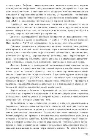 альдостерона. Дефицит глюкокортикоидов вызывает адинамию, сердеч­
но-сосудистые нарушения, желудочно-кишечные расстройства, спонтан­
ную гипогликемию. Недостаточность секреции минералокортикоидов
приводит к нарушениям солевого обмена, дегидратации, гипотензии.
При хронической недостаточности надпочечников повышается продук­
ция АКТГ и меланоцитостимулирующего гормона гипофиза.
    Н а и б о л е е частыми симптомами х р о н и ч е с к о й недостаточности
надпочечников являются адинамия, пигментация, артериальная гипо­
тензия, потеря массы тела, диспепсические явления, приступы болей в
животе, нервно-психические расстройства.
    Диагноз подтверждается данными лабораторных исследований: уро­
вень кортизола в крови и выделение 17-ОКС и 17-КС с мочой снижены.
При пробах с АКТГ не наблюдается повышение этих показателей.
    Грозным проявлением заболевания является развитие аддисоничес-
кого криза или острой недостаточности коры надпочечников. Возникно­
вению криза способствуют инфекционные заболевания, интоксикация,
психические травмы, хирургические вмешательства, беременность и
роды. Клинические симптомы криза связаны с нарастающей дегидрата­
цией организма, сосудистым коллапсом, нарушением функции почек.
    Лечение больных с хронической недостаточностью надпочечников
заключается в проведении заместительной терапии стероидными гормо­
нами, одни из которых обладают только глюкокортикоидными свой­
ствами - дексаметазон и триамцинолон. Препараты группы дезоксикор-
тикостерона ацетата (ДОКСА) вызывают исключительно мииералкорти-
коидный эффект. Гидрокортизон, преднизолон, преднизон - препараты в
основном глюкокортикоидного действия, но в минимальной степени об­
ладающие минералокортикоидными свойствами.
   Беременность у больных с хронической недостаточностью надпо­
чечников до широкого применения в клинике стероидных гормонов
наблюдалась крайне редко и сопровождалась высокой материнской
смертностью, которая достигала 80%.
    За последние четыре десятилетия в связи с широким использованием
стероидных гормональных препаратов в клинической практике число на­
блюдений беременности и родов у женщин с хронической недостаточнос­
тью надпочечников увеличилось. Осуществление заместительной терапии
кортикостероидами привело к восстановлению генеративной функции у
женщин с болезнью Аддисона. Кроме того, увеличиваегся число беремен­
ных, у которых длительное лечение стероидными гормональными препа­
ратами в связи с различными экстрагенитальными заболеваниями способ­
ствовало понижению функции коры надпочечников. Во время беремен-


                                                                        725
 