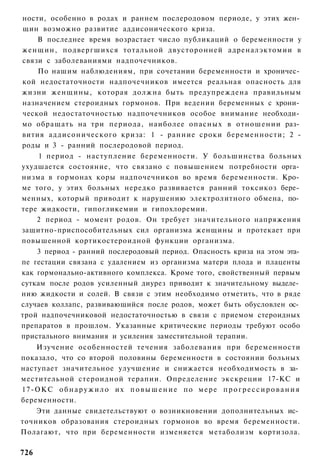 ности, особенно в родах и раннем послеродовом периоде, у этих жен­
щин возможно развитие аддисонического криза.
    В последнее время возрастает число публикаций о беременности у
женщин, подвергшихся тотальной двусторонней адреналэктомии в
связи с заболеваниями надпочечников.
    По нашим наблюдениям, при сочетании беременности и хроничес­
кой недостаточности надпочечников имеется реальная опасность для
жизни женщины, которая должна быть предупреждена правильным
назначением стероидных гормонов. При ведении беременных с хрони­
ческой недостаточностью надпочечников особое внимание необходи­
мо обращать на три периода, наиболее опасных в отношении раз­
вития аддисонического криза: 1 - ранние сроки беременности; 2 -
роды и 3 - ранний послеродовой период.
    1 период - наступление беременности. У большинства больных
ухудшается состояние, что связано с повышением потребности орга­
низма в гормонах коры надпочечников во время беременности. Кро­
ме того, у этих больных нередко развивается ранний токсикоз бере­
менных, который приводит к нарушению электролитного обмена, по­
тере жидкости, гипогликемии и гипохлоремии.
    2 период - момент родов. Он требует значительного напряжения
защитно-приспособительных сил организма женщины и протекает при
повышенной кортикостероидной функции организма.
    3 период - ранний послеродовый период. Опасность криза на этом эта­
пе гестации связана с удалением из организма матери плода и плаценты
как гормонально-активного комплекса. Кроме того, свойственный первым
суткам после родов усиленный диурез приводит к значительному выделе­
нию жидкости и солей. В связи с этим необходимо отметить, что в ряде
случаев коллапс, развивающийся после родов, может быть обусловлен ос­
трой надпочечниковой недостаточностью в связи с приемом стероидных
препаратов в прошлом. Указанные критические периоды требуют особо
пристального внимания и усиления заместительной терапии.
    Изучение особенностей течения заболевания при беременности
показало, что со второй половины беременности в состоянии больных
наступает значительное улучшение и снижается необходимость в за­
местительной стероидной терапии. Определение экскреции 17-КС и
17-ОКС о б н а р у ж и л о и х п о в ы ш е н и е п о м е р е п р о г р е с с и р о в а н и я
беременности.
    Эти данные свидетельствуют о возникновении дополнительных ис­
точников образования стероидных гормонов во время беременности.
Полагают, что при беременности изменяется метаболизм кортизола.

726
 