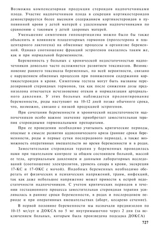В о з м о ж н а компенсаторная п р о д у к ц и я стероидов н а д п о ч е ч н и к а м и
плода. Участие надпочечников плода в секреции кортикостероидов
демонстрируется более высоким содержанием кортикостероидов в пу-
повинной крови у детей матерей с удаленными надпочечниками по
сравнению с таковым у детей здоровых матерей.
      Уменьшение симптомов гипокортицизма можно было бы также
объяснить и влиянием плацентарных гормонов (прогестерона и пла­
центарного лактогена) на обменные процессы в организме беремен­
ной. Однако соотношение фракций эстрогенов оказалось таким же,
как и при нормальной беременности.
      Беременность у больных с хронической недостаточностью надпо­
чечников довольно часто осложняется развитием токсикозов. Возник­
новение раннего токсикоза беременных, по всей вероятности, связано
с нарушением обменных процессов при пониженном содержании кор­
тикостероидов в крови. Симптомы гестоза могут быть вызваны пере­
дозировкой стероидных гормонов, так как после снижения дозы пред­
низолона отмечается исчезновение отеков и нормализация артериаль­
н о г о д а в л е н и я . У этих б о л ь н ы х н а б л ю д а е т с я п р о л о н г и р о в а н и е
беременности, роды наступают на 10-12 дней позже обычного срока,
что, возможно, связано с низкой продукцией эстрогенов.
    При сочетании беременности и хронической недостаточности над­
почечников особо важное значение приобретает заместительная тера­
пия стероидными гормональными препаратами.
    При ее проведении необходимо учитывать критические периоды,
опасные в смысле развития аддисонического криза (ранние сроки бере­
менности, роды и первые сутки послеродового периода), а также воз­
можность оперативных вмешательств во время беременности и в родах.
    Заместительная стероидная терапия у беременных проводилась
нами при тщательном контроле за общим состоянием больной, массой
ее тела, артериальным давлением и данными лабораторных исследо­
ваний (соотношение электролитов, уровень сахара в крови, экскреция
17-КС и 17-ОКС с мочой). Подобных беременных необходимо обе­
регать от физических и психических напряжений, травм, инфекций,
так как даже небольшое напряжение может привести к острой недо­
статочности надпочечников. С учетом критических периодов в тече­
нии гестационного процесса заместительная стероидная терапия уси­
ливалась в ранние сроки беременности, в родах и послеродовом пе­
риоде и при оперативных вмешательствах (аборт, кесарево сечение).
    В первой половине беременности мы назначали преднизолон по
10-15 мг/сут и ДОКСА по 5 мг внутримышечно через 2 дня (за ис­
ключением больных, которым была произведена подсадка ДОКСА)
                                                                                             727
 