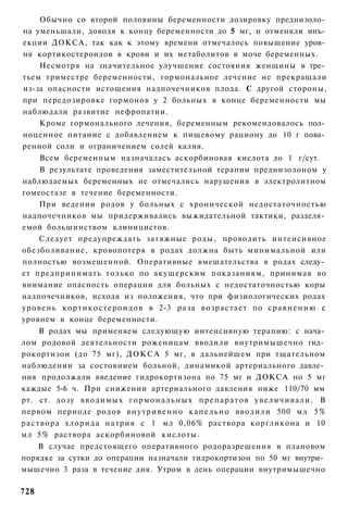 Обычно со второй половины беременности дозировку преднизоло­
на уменьшали, доводя к концу беременности до 5 мг, и отменяли инъ­
екции ДОКСА, так как к этому времени отмечалось повышение уров­
ня кортикостероидов в крови и их метаболитов в моче беременных.
       Несмотря на значительное улучшение состояния женщины в тре­
тьем триместре беременности, гормональное лечение не прекращали
из-за опасности истощения надпочечников плода. С другой стороны,
при передозировке гормонов у 2 больных в конце беременности мы
наблюдали развитие нефропатии.
       Кроме гормонального лечения, беременным рекомендовалось пол­
ноценное питание с добавлением к пищевому рациону до 10 г пова­
ренной соли и ограничением солей калия.
       Всем беременным назначалась аскорбиновая кислота до 1 г/сут.
       В результате проведения заместительной терапии преднизолоном у
наблюдаемых беременных не отмечались нарушения в электролитном
гомеостазе в течение беременности.
       При ведении родов у больных с хронической недостаточностью
надпочечников мы придерживались выжидательной тактики, разделя­
емой большинством клиницистов.
       Следует предупреждать затяжные роды, проводить интенсивное
обезболивание, кровопотеря в родах должна быть минимальной или
полностью возмещенной. Оперативные вмешательства в родах следу­
ет предпринимать только по акушерским показаниям, принимая во
внимание опасность операции для больных с недостаточностью коры
надпочечников, исходя из положения, что при физиологических родах
уровень к о р т и к о с т е р о и д о в в 2-3 раза возрастает по с р а в н е н и ю с
уровнем в конце беременности.
       В родах мы применяем следующую интенсивную терапию: с нача­
лом родовой деятельности роженицам вводили внутримышечно гид­
рокортизон (до 75 мг), ДОКСА 5 мг, в дальнейшем при тщательном
наблюдении за состоянием больной, динамикой артериального давле­
ния продолжали введение гидрокортизона по 75 мг и ДОКСА но 5 мг
каждые 5-6 ч. При снижении артериального давления ниже 110/70 мм
рт. ст. дозу вводимых г о р м о н а л ь н ы х п р е п а р а т о в у в е л и ч и в а л и . В
первом периоде родов в н у т р и в е н н о к а п е л ь н о вводили 500 мл 5%
р а с т в о р а хлорида натрия с 1 мл 0,06% раствора коргликона и 10
мл 5% раствора аскорбиновой кислоты.
       В случае предстоящего оперативного родоразрешения в плановом
порядке за сутки до операции назначали гидрокортизон по 50 мг внутри­
мышечно 3 раза в течение дня. Утром в день операции внутримышечно

728
 