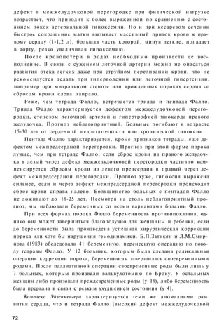 дефект в межжелудочковой перегородке при физической нагрузке
возрастает, что приводит к более выраженной по сравнению с состо­
янием покоя артериальной гипоксемии. Но и при кесаревом сечении
быстрое сокращение матки вызывает массивный приток крови к пра­
вому сердцу (1-1,2 л), большая часть которой, минуя легкие, попадает
в аорту, резко увеличивая гипоксемию.
    П о с л е к р о в о п о т е р и в р о д а х н е о б х о д и м о п р о и з в е с т и ее вос­
полнение. В связи с сужением легочной артерии можно не опасаться
развития отека легких даже при струйном переливании крови, что не
рекомендуется делать при гиперволемии или легочной гипертензии,
например при митральном стенозе или врожденных пороках сердца со
сбросом крови слева направо.
    Реже, чем тетрада Фалло, встречается триада и пентада Фалло.
Триада Фалло характеризуется дефектом межжелудочковой перего­
родки, стенозом легочной артерии и гипертрофией миокарда правого
желудочка. Прогноз неблагоприятный. Больные погибают в возрасте
15-30 лет от сердечной недостаточности или хронической гипоксии.
    Пентада Фалло характеризуется, кроме признаков тетрады, еще де­
фектом межпредсердной перегородки. Прогноз при этой форме порока
лучше, чем при тетраде Фалло, если сброс крови из правого желудоч­
ка в лезый через дефект межжелудочковой перегородки частично ком­
пенсируется сбросом крови из левого предсердия в правый через де­
фект межпредсердной перегородки. Прогноз хуже, гипоксия выражена
сильнее, если и через дефект межпредсердной перегородки происходит
сброс крови справа налево. Большинство больных с пентадой Фалло
не доживают до 18-25 лет. Несмотря на столь неблагоприятный про­
гноз, мы наблюдали беременных со всеми вариантами болезни Фалло.
    При всех формах порока Фалло беременность противопоказана, од­
нако она может завершиться благополучно для женщины и ребенка, если
до беременности была произведена успешная хирургическая коррекция
порока или хотя бы нарушения гемодинамики. Б.П.Затикян и Л.М.Смир­
нова (1983) обследовали 41 беременную, перенесшую операцию по пово­
ду тетрады Фалло. У 12 больных, которым была сделана радикальная
операция коррекции порока, беременность завершилась своевременными
родами. После паллиативной операции своевременные роды были лишь у
7 больных, которым произвели вальвулотомию по Броку. У остальных
женщин либо произошли преждевременные роды (у 18), либо беременность
была прервана в связи с резким ухудшением состояния (у 4).
    Комплекс Эйзенменгера характеризуется теми же аномалиями раз­
вития сердца, что и тетрада Фалло (высокий дефект межжелудочковой

72
 