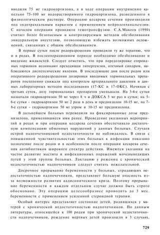 вводили 75 мг гидрокортизона, а в ходе операции внутривенно ка­
пельно 75-100 мг водорастворимого гидрокортизона, разведенного в
физиологическом растворе. Операцию кесарева сечения производили
под эндотрахеальным наркозом с применением нейролептанальгезии.
С началом операции проводили гемотрансфузию. С.А.Макеев (1990)
считает более безопасным и контролируемым методом обезболивания
энидуральную анестезию, позволяющую избежать возможных ослож­
нений, связанных с общим обезболиванием.
     В первые сутки после родоразрешения проводили ту же терапию, что
и в родах. В послеоперационном периоде необходимо обезболивание и
введение жидкостей. Следует отметить, что при передозировке стероид­
ных гормонов возникают преходящая гипертензия, отечный синдром, на­
блюдаются диспепсические явления. В последующие дни после родов или
оперативного родоразрешения дозировки вводимых гормональных препа­
ратов постепенно снижали под контролем артериального давления и дан­
ных лабораторных методов исследования (17-КС и 17-ОКС). Начиная с
третьих суток, дозу гормональных препаратов уменьшали. На 3-4-е сутки
назначали гидрокортизон 50 мг через 8 ч и ДОКСА 5 мг раз в сутки; на 5-
6-е сутки - гидрокортизон 50 мг 2 раза в день и преднизолон 10-15 мг, на 7-
8-е сутки - гидрокортизон 50 мг утром и 10-15 мг преднизолона.
    В дальнейшем больных переводили на фиксированные дозы пред­
низолона, применявшиеся ими ранее. Проведение указанных мероприя­
тий в родах и при операции кесарева сечения обеспечивало достаточ­
ную компенсацию обменных нарушений у данных больных. Случаев
острой надпочечниковой недостаточности не наблюдалось. В связи с
повышенной чувствительностью этих больных к инфекции показано
назначение после родов и в особенности после операции кесарева сече­
ния антибиотиков широкого спектра действия. Имеются указания на
частое развитие мастита и инфекционных поражений мочевыводящих
путей у этой группы больных. Лактацию у рожениц с хронической
недостаточностью надпочечников следует считать нежелательной.
      Досрочное прерывание беременности у больных, страдающих не­
достаточностью надпочечников, представляет большую опасность из-
за возможности развития аддисонического криза. Поэтому прерыва­
ние беременности в каждом отдельном случае должно быть строго
о б о с н о в а н о . Эту о п е р а ц и ю ц е л е с о о б р а з н е е п р о в о д и т ь до 3 м е с .
беременности с применением усиленной стероидной терапии.
    Особый интерес представляет состояние детей, родившихся у ма­
терей с хронической недостаточностью надпочечников. По данным
литературы, относящейся к 100 родам при хронической недостаточно­
сти надпочечников, рождение мертвых детей произошло в 3 случаях,

                                                                                              729
 