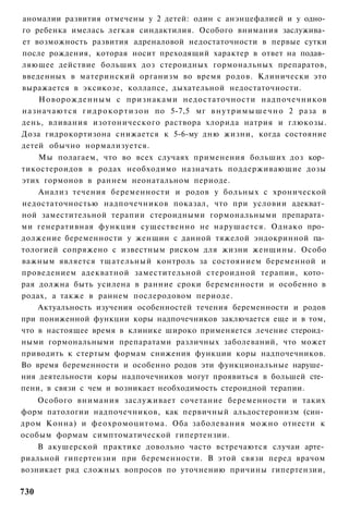 аномалии развития отмечены у 2 детей: один с анэнцефалией и у одно­
го ребенка имелась легкая синдактилия. Особого внимания заслужива­
ет возможность развития адреналовой недостаточности в первые сутки
после рождения, которая носит преходящий характер в ответ на подав­
ляющее действие больших доз стероидных гормональных препаратов,
введенных в материнский организм во время родов. Клинически это
выражается в эксикозе, коллапсе, дыхательной недостаточности.
    Новорожденным с признаками недостаточности надпочечников
назначаются г и д р о к о р т и з о н по 5-7,5 мг в н у т р и м ы ш е ч н о 2 раза в
день, вливания изотонического раствора хлорида натрия и глюкозы.
Доза гидрокортизона снижается к 5-6-му дню жизни, когда состояние
детей обычно нормализуется.
    Мы полагаем, что во всех случаях применения больших доз кор­
тикостероидов в родах необходимо назначать поддерживающие дозы
этих гормонов в раннем неонатальном периоде.
    Анализ течения беременности и родов у больных с хронической
недостаточностью надпочечников показал, что при условии адекват­
ной заместительной терапии стероидными гормональными препарата­
ми генеративная функция существенно не нарушается. Однако про­
должение беременности у женщин с данной тяжелой эндокринной па­
тологией сопряжено с известным риском для жизни женщины. Особо
важным является тщательный контроль за состоянием беременной и
проведением адекватной заместительной стероидной терапии, кото­
рая должна быть усилена в ранние сроки беременности и особенно в
родах, а также в раннем послеродовом периоде.
    Актуальность изучения особенностей течения беременности и родов
при пониженной функции коры надпочечников заключается еще и в том,
что в настоящее время в клинике широко применяется лечение стероид­
ными гормональными препаратами различных заболеваний, что может
приводить к стертым формам снижения функции коры надпочечников.
Во время беременности и особенно родов эти функциональные наруше­
ния деятельности коры надпочечников могут проявиться в большей сте­
пени, в связи с чем и возникает необходимость стероидной терапии.
    Особого внимания заслуживает сочетание беременности и таких
форм патологии надпочечников, как первичный альдостеронизм (син­
дром Конна) и феохромоцитома. Оба заболевания можно отнести к
особым формам симптоматической гипертензии.
    В акушерской практике довольно часто встречаются случаи арте­
риальной гипертензии при беременности. В этой связи перед врачом
возникает ряд сложных вопросов по уточнению причины гипертензии,

730
 