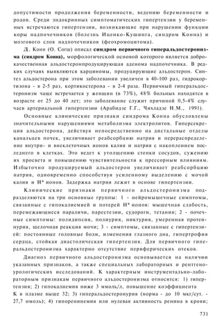 допустимости продолжения беременности, ведению беременности и
родов. Среди эндокринных симптоматических гипертензии у беремен­
ных встречаются гипертензии, возникающие при нарушении функции
коры надпочечников (болезнь Иценко-Кушинга, синдром К о н н а ) и
мозгового слоя надпочечников (феохромоцитома).
    Д. Конн (О. Согш) описал синдром первичного гиперальдостерониз-
ма (синдром Конна), морфологической основой которого является добро­
качественная альдостеронпродуцирующая аденома надпочечника. В ред­
ких случаях выявляются карциномы, продуцирующие альдостерон. Син­
тез альдостерона при этом заболевании увеличен в 40-100 раз, гидрокор­
тизона - в 2-5 раз, кортикостерона - в 2-4 раза. Первичный гиперальдос-
теронизм чаще встречается у женщин (в 73%), 48% больных находятся в
возрасте от 25 до 40 лет; это заболевание служит причиной 0,5-4% слу­
чаев артериальной гипертензии (Арабидзе Г.Г., Чихладзе Н.М., 1991).
    Основные клинические признаки синдрома Конна обусловлены
значительными нарушениями метаболизма электролитов. Гиперсекре­
ция альдостерона, действуя непосредственно на дистальные отделы
канальцев почек, увеличивает реабсорбцию натрия и перераспределе­
ние внутри- и внеклеточных ионов калия и натрия с накоплением пос­
леднего в клетках. Это ведет к утолщению стенки сосудов, сужению
их просвета и повышению чувствительности к прессорным влияниям.
Избыточно продуцируемый альдостерон увеличивает р е а б с о р б ц и ю
натрия, одновременно способствуя усиленному выделению с мочой
калия и Н* ионов. Задержка натрия лежит в основе гипертензии.
    К л и н и ч е с к и е п р и з н а к и п е р в и ч н о г о а л ь д о с т е р о н и з м а под­
разделяются на три основные группы: 1 - нейромышечные симптомы,
связанные с гипокалиемией и потерей Н* ионов: мышечная слабость,
перемежающиеся параличи, парестезии, судороги, тетания; 2 - почеч­
ные симптомы: полидипсия, полиурия, никтурия, умеренная протеи­
нурия, щелочная реакция мочи; 3 - симптомы, связанные с гипертензи­
ей: постоянные головные боли, изменения глазного дна, гипертрофия
сердца, стойкая диастолическая гипертензия. Для первичного гипе-
ральдостеронизма характерно отсутствие периферических отеков.
    Диагноз первичного альдостеронизма основывается на наличии
указанных признаков, а также специальных лабораторных и рентгено-
урологических исследований. К характерным инструментально-лабо­
раторным признакам первичного альдостеронизма относятся: 1) гипер­
тензия; 2) гипокалиемия ниже 3 ммоль/л, повышение коэффициента
К в плазме выше 32; 3) гиперальдостеронурия (норма - до 10 мкг/сут. -
27,7 нмоль); 4) гипоренинемия или нулевая активность ренина в крови;

                                                                                           731
 